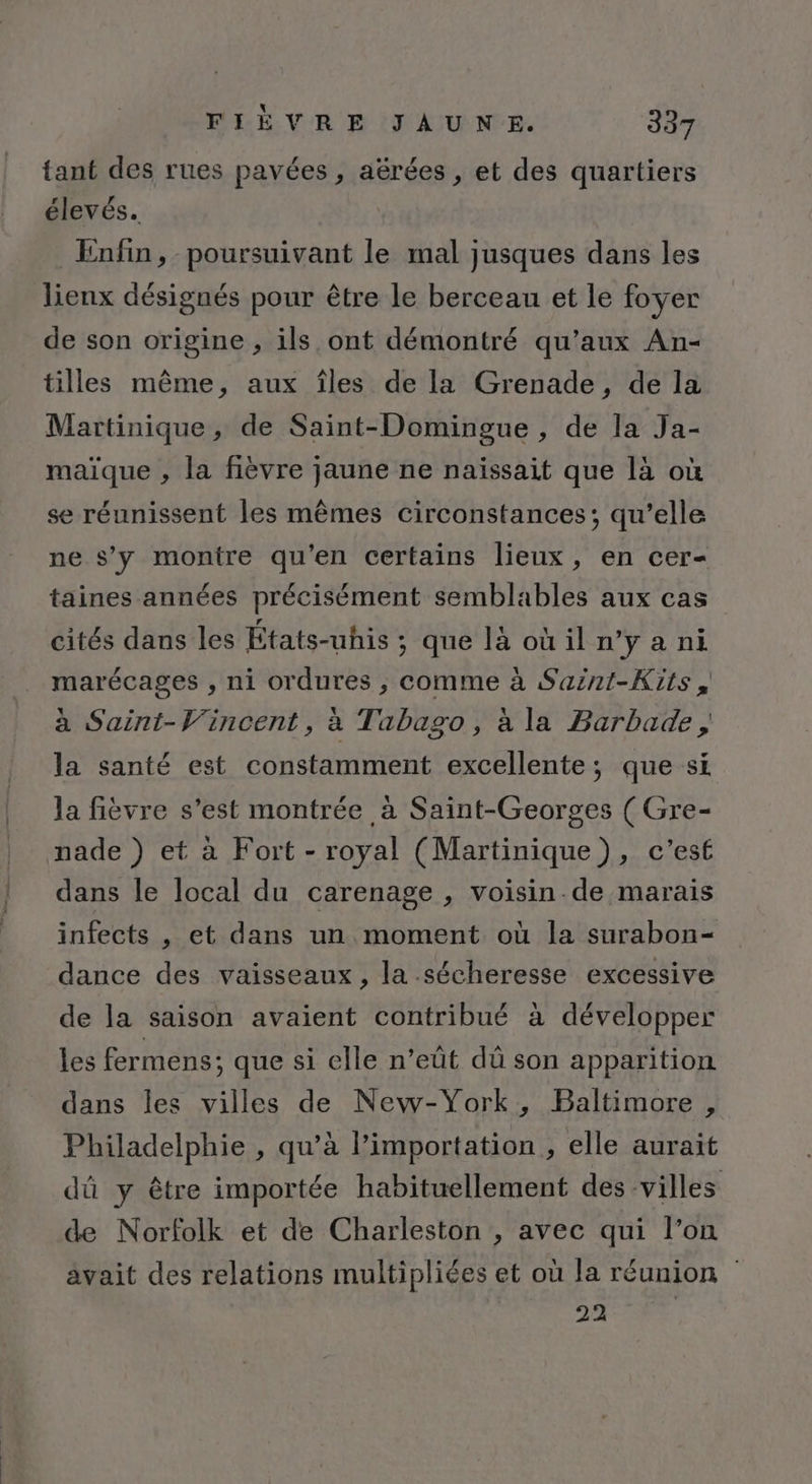 tant des rues pavées , aërées , et des quartiers élevés. Enfin, poursuivant le mal jusques dans les lienx désignés pour être le berceau et le foyer de son origine , ils ont démontré qu’aux An- tilles même, aux îles de la Grenade, de la Martinique, de Saint-Domingue , de la Ja- maïque , la fièvre jaune ne naïssait que là où se réunissent les mêmes circonstances; qu’elle ne s’y montre qu'en certains lieux, en cer- taines années précisément semblables aux cas cités dans les États-uhis ; que là où il n’y a ni marécages , ni ordures ; comme à Saznt-Kits, à Saint-Vincent, à Tabago, à la Barbade, la santé est constamment excellente; que si la fièvre s’est montrée à Saint-Georges ( Gre- nade ) et à Fort - royal (Martinique), c’est dans le local du carenage , voisin de marais infects , et dans un moment où la surabon- dance des vaisseaux, la sécheresse excessive de la saison avaient contribué à développer les fermens; que si elle n’eût dû son apparition dans les villes de New-York, Baltimore, Philadelphie , qu’à l'importation , elle aurait dû y être importée habituellement des villes de Norfolk et de Charleston , avec qui l’on ävait des relations multipliées et où la réunion 22