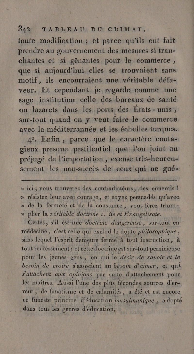 toute modification ; et parce qu'ils ont fait prendre au gouvernement des mesures si tran- chantes et si gènantes porir le eommerce , que si aujourd’hui elles sé trouvaient sans motif, ils encourraient une véritable défa- veur. Et cependant je regarde. comme une sage institution celle des bureaux de santé ou lazarets dans les ports des États - unis , sur-tout quand on y veut faire le commerce avec la méditerrannée et les échelles turques. _4°. Enfin , parce que le earactère conta- oieux presque pesiilentiel que fon joint au préjugé de l’importation , excüse très-heureu- sement les non-succès de ceux qui ne gué- » ici; vous trouverez des contradictéurs, des ennemis ! » résistez leur avec courage, et soyez persuadés qu'avec » de la fermeté et de la constance , vous ferez triom- » pher la véritable doctrine ». ite et Evangelisate. Cértes, s’il ést'nne doctrine dangérèuse , sur-tout en médecine, c’est celle qui exclud le doute philosophique, sans lequel l'esprit demeure fermé à. tout instruction, à tout redressement ; et cette doctrine est sur-fout pernicieuse pour les jeunes gons , en qui le. ‘desir de savoir et le besoin de croire s ’associent au bésoin d'aimer, et qui s'altachent aux opinions par suite d'attachement pour les maîtres. Aussi l’une des plus fécondes sources d’er- reur, de fanatisme et de calamités, a été et est encore ce funéste principe d'éducation musulmanique , adopté dans tous les genres d'éducation,