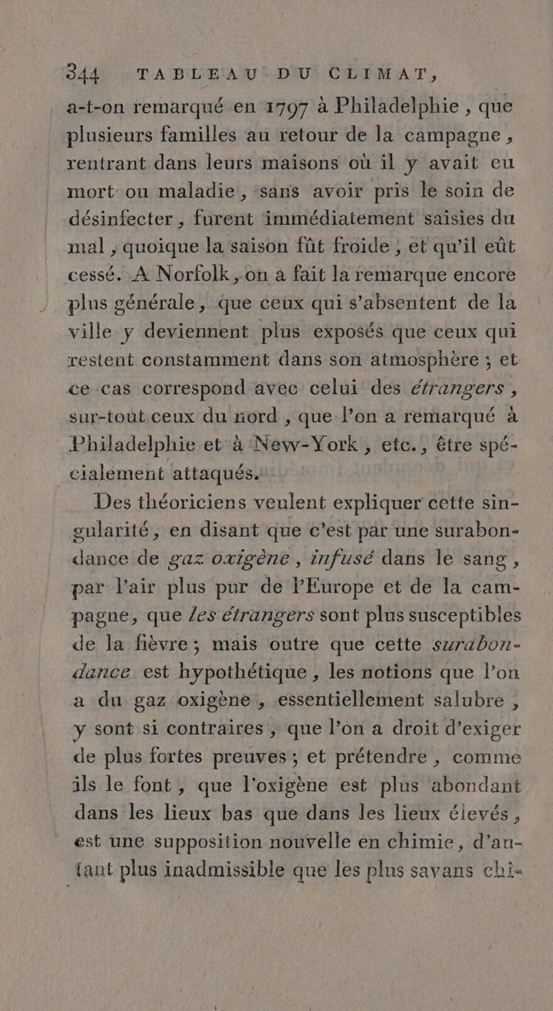 SAAN TT À BIL'EAUU L-DAUN CHIDM AT, a-t-on remarqué en 1797 à Philadelphie , que plusieurs familles au retour de la campagne, rentrant dans leurs maisons où il y avait eu mort où maladie, sans avoir pris le soin de désinfecter , furent immédiatement saisies du mal , quoique la saison fût froide , et qu’il eût cessé. À Norfolk , on a fait la remarque encore plus générale, que ceux qui s’absentent de la ville y deviennent plus exposés que ceux qui restent constamment dans son atmosphère ; et ce cas correspond avec celui des étrangers, sur-tout ceux du nord , que l’on a remarqué à Philadelphie et à New-York , etc., être spé- cialement attaqués. Des théoriciens veulent expliquer cette sin- gularité, en disant que c’est par une surabon- dance de gaz oxigène , infusé dans le sang, par l’air plus pur de l’Europe et de la cam- pagne, que /es étrangers sont plus susceptibles de la fièvre; mais outre que cette szrabon- dance est hypothétique , les notions que l’on a du gaz oxigène , essentiellement salubre , y sont si contraires ; que l’on a droit d’exiger de plus fortes preuves ; et prétendre , comme ils le font, que l'oxigène est plus abondant dans les lieux bas que dans les lieux éievés, est une supposition nouvelle en chimie, d’au- tant plus inadmissible que les plus savans chi-