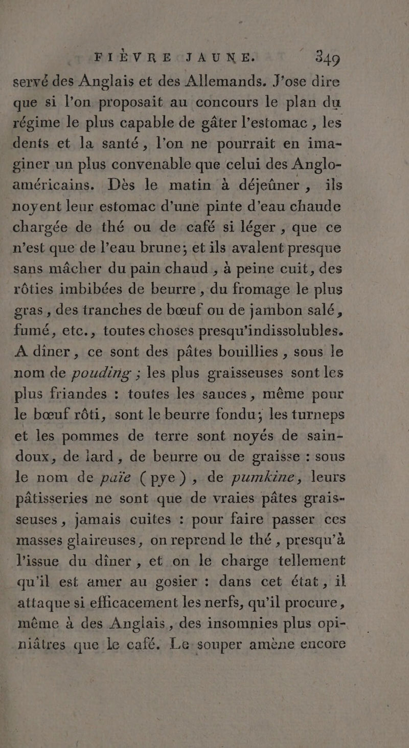 serré des Anglais et des Allemands. J’ose dire que si l’on proposait au concours le plan du régime le plus capable de gâter l'estomac , les dents et la santé, l’on ne pourrait en ima- giner un plus convenable que celui des Anglo- américains. Dès le matin à déjeûner ils noyent leur estomac d'une pinte d’eau chaude chargée de thé ou de café si léger , que ce n’est que de l’eau brune; et ils avalent presque sans mâcher du pain chaud , à peine cuit, des rôties imbibées de beurre , du fromage le plus gras , des tranches de bœuf ou de jambon salé, fumé, etc., toutes choses presqu’indissolubles. A diner, ce sont des pâtes bouillies , sous Île nom de pouding ; les plus graisseuses sont les plus friandes : toutes les sauces, même pour le bœuf rôti, sont le beurre fondu; les turneps et les pommes de terre sont noyés de sain- doux, de iard , de beurre ou de graisse : sous le nom de puïe (pye), de pumkine, leurs pâtisseries ne sont que de vraies pâtes grais- seuses , jamais cuites : pour faire passer ces masses glaireuses, on reprend le thé , presqu’à l'issue du diner , et on le charge tellement qu’il est amer au gosier : dans cet état, ïl attaque si efhicacement les nerfs, qu’il procure, même à des Anglais, des insomnies plus opi- niâtres que le café. Le:souper amène encore