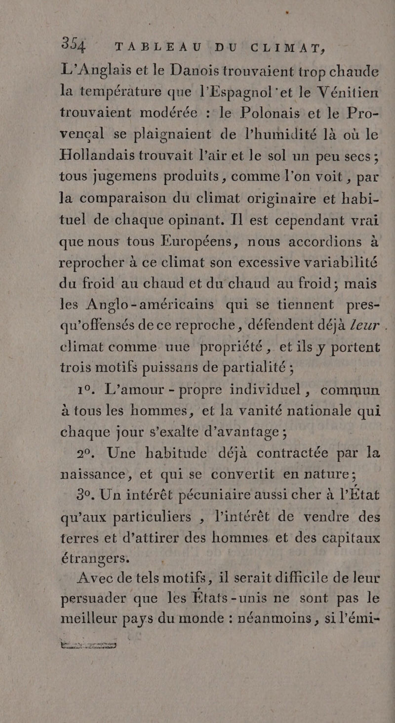 L’Anglais et le Danois trouvaient trop chaude la température que l’Espagnol'et le Vénitien trouvaient modérée : le Polonais et le Pro- vencal se plaignaient de l’humidité 1à où le Hollandais trouvait l’air et le sol un peu secs; tous jugemens produits, comme l’on voit, par la comparaison du climat originaire et habi- tuel de chaque opinant. Il est cependant vrai que nous tous Européens, nous accordions à reprocher à ce climat son excessive variabilité du froid au chaud et du chaud au froid; mais les Anglo-américains qui se tiennent pres- qu’offensés de ce reproche, défendent déjà /eur . climat comme uue propriété, et ils y portent trois motifs puissans de partialité ; 10. L'amour - propre individuel , commun à tous les hommes, et la vanité nationale qui chaque jour s’exalte d'avantage ; 20, Une habitude déjà contractée par la naissance, et qui se convertit en nature; 3. Un intérêt pécuniaire aussi cher à l’État qu'aux particuliers , l'intérêt de vendre des terres et d’attirer des hommes et des capitaux étrangers. Avec de tels motifs, il serait difficile de leur persuader que les États-unis ne sont pas le meilleur pays du monde : néanmoins, si l’émi- pme D Mg age crétin