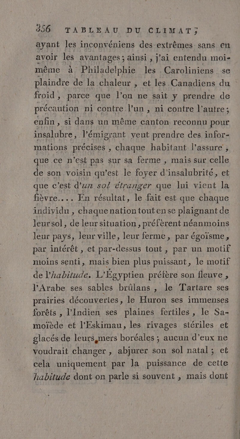 ayant les inconvéniens des extrêmes sans en avoir les avantages ; ainsi , J'ai entendu moi- même à Philadelphie les Caroliniens se plaindre de la chaleur , et les Canadiens du froid , parce que l’on ne sait y prendre de précaution ni contre l’un, ni contre l’autre; enfin, si dans un même canton reconnu pour insalubre, l’émigrant veut prendre des infor- mations précises , chaque habitant l’assure , rue ce n’est pas sur sa ferme , mais sur celle de son voisin qu'est le foyer d'insalubrité, et que c'est d’un so étranger que lui vient la fièvre... Fin résultat, le fait est que chaque individu, chaque nation toutense plaignant de leur sol, de leur situation , préfèrent néanmoins leur pays, leur ville, leur ferme, par égoïsme, par intérêt , et par-dessus tout, par un motif moins senti, mais bien plus puissant, le motif de l'habitude. L'Égyptien préfère son fleuve , l’Arabe ses sables brûlans , le Tartare ses prairies découvertes, le Huron ses immenses forêts , l’Indien ses plaines fertiles, le Sa- moïède et l’Eskimau, les rivages stériles et glacés de leurs mers boréales ; aucun d’eux ne voudrait changer , abjurer son sol natal; et cela uniquement par la puissance de cette habitude dont on parle si souvent , mais dont