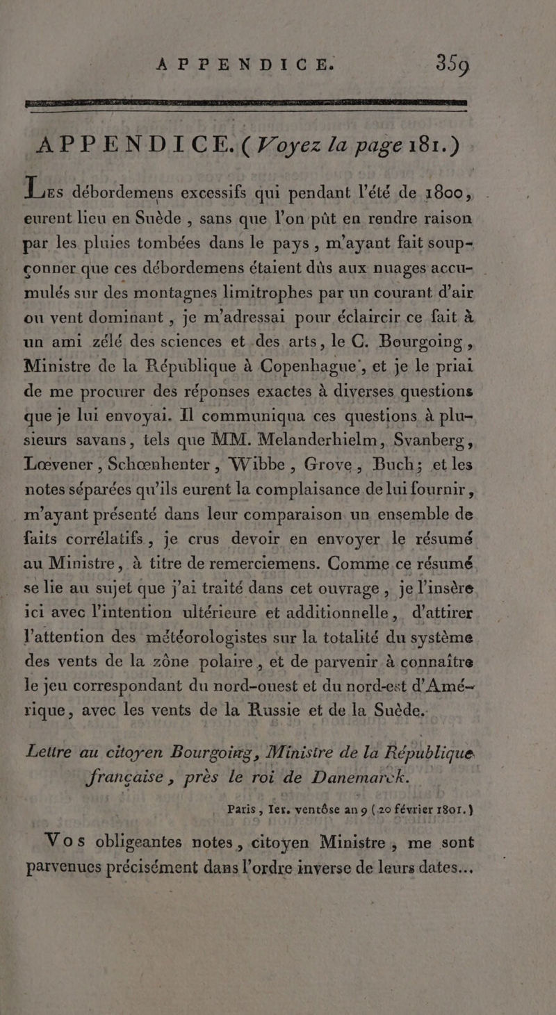 APPENDICE.( Voyez la page 181.) Lars débordemens excessifs qui pendant l'été de 1800, eurent lieu en Suède , sans que l’on püût en rendre raison par les pluies tombées dans le pays, m'ayant fait soup- conner que ces débordemens étaient dûs aux nuages accu- mulés sur des montagnes limitrophes par un courant d’air ou vent dominant , je m'adressai pour éclaircir ce fait à un ami zélé des sciences et des arts, le C. Bourgoing, Ministre de la République à Copenhague’, et je le priai de me procurer des réponses exactes à diverses questions que je lui envoyai. Il communiqua ces questions à plu- sieurs savans, tels que MM. Melanderhielm, Svanberg, Loœvener , Schœnhenter , Wibbe, Grove, Buch; et les notes séparées qu’ils eurent la complaisance de lui fournir, m'ayant présenté dans leur comparaison un ensemble de faits corrélatifs , je crus devoir en envoyer le résumé au Ministre, à titre de remerciemens. Comme.ce résumé se lie au sujet que j'ai traité dans cet ouvrage, je l’insère ici avec l'intention ultérieure et additionnelle, d'attirer l’attention des météorologistes sur la totalité du système des vents de la zône polaire, et de parvenir à connaître le jeu correspondant du nord-ouest et du nord-est d'Amé- rique, avec les vents de la Russie et de la Suède. Lettre au citoyen Bourgoirg, Ministre de la République française , près le roi de Danemarck. Paris, ler. ventôse an 9 (20 février 1801.) Vos obligeantes notes, citoyen Ministre, me sont parvenues précisément dans l’ordre inverse de leurs dates.