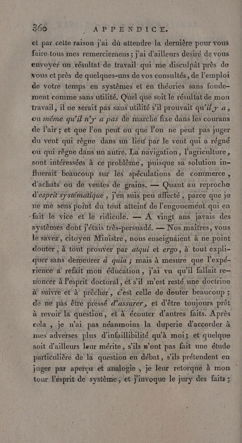 et par celte raison j'ai dû attendre la dernière pour vous faire.tous mes remerciemens ; j'ai d’ailleurs desiré de vous envoyer un résultat de travail qui me disculpat près de vous et près de quelques-uns de vos consultés, de l’emplot de votre temps en systèmes et en théories sans fonde- ment comme sans utilité. Quel que soit le résultat de mon travail, il ne séraït pas san$ utilité s’il prouvait qu’il y a ; ou même qu'il n'y a pas de marche fixe dans lés courans de l'air ; et que l’on peut ou que lon ne peut pas juger du vent qui règne dans un liéw par le vent qui a régné ou qui règne dans un autré. La navigation, l’agriculture, sont intéressées à ce problème, puisque sa solution in- flueraît beaucoup sur les spéculations de commerce , d’achäts où de ventes de grains. — Quant au reproche d'esprit systématique , J'en suis peu affecté , parce que je ne me sens point du tout atteint de l'engouement qui en ‘fait le vice ét le ridicule. — À vingt ans javais des systèmes dont j'étais très-persuadé. — Nos maîtres, vous le savez, citoyen Ministre, nous enseignaient à ne point douter , à tout prouver par afqui et ergo, à tout expli- quer sans demeurer d quia ; mais à mesure que l’expé- : rience a refait mon éducation, j'ai vu qu'il fallait re- noncér à Pesprit doctoral ,ét sil m'est resté une doctrine à suivre et à préchér, Cest celle de douter beaucoup ; de ne pas être pressé d'assurer &gt; et d’être toujours prêt à revoir la ANEEOE et à écouter d’autres faits. Après cela , je nai pas néanmoins la duperie d'accorder à mes adverses plus d'infaillibilité qu'à moi; et quelque soit d’ailleurs leur mérite, s’ils »’ont pas fait une étude particulière de la question en débat, s'ils prétendent en juger par apercu et analogie ; je leur retorqué à mon tour Vésprit de système, et j'invoque le jury des faits;