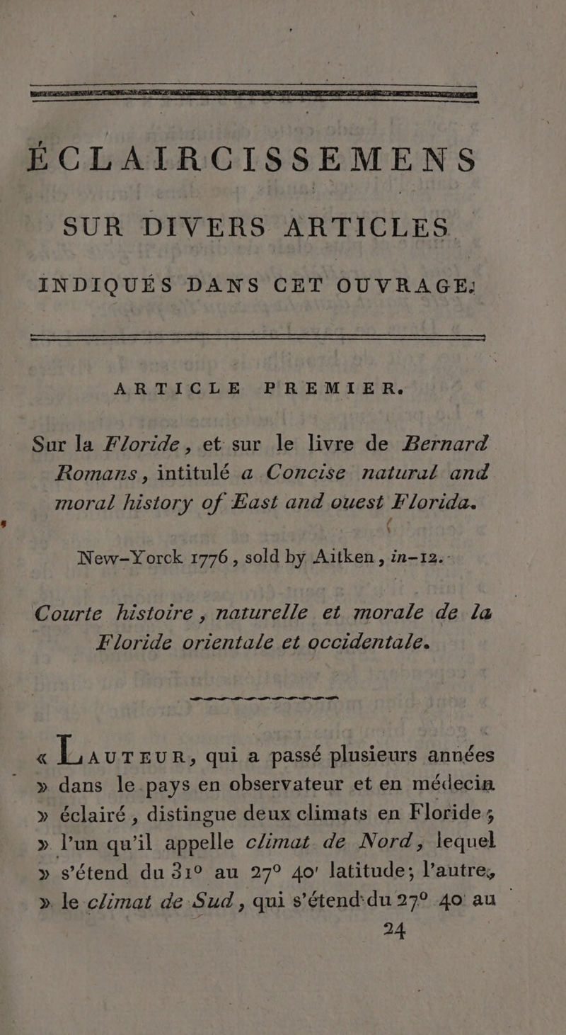 ÉCLAIRCISSEMENS SUR DIVERS ARTICLES. INDIQUÉS DANS CET OUVRAGE: ARTICLE PREMIER. Sur la Floride, et sur le livre de Bernard Romans, intitulé a Concise natural and moral history of East and ouest Florida. / k New-Yorck 1776, sold by Aitken, in-12.- Courte histoire , naturelle et morale de la Floride orientale et occidentale. TT TT « Laur EUR, qui a passé plusieurs années » dans le pays en observateur et en médecin » éclairé, distingue deux climats en Floride; » l’un qu’il appelle c/imat de Nord; lequel » s'étend du 31° au 27° 40! latitude; l’autre, » le climat de Sud, qui s’étend'du 27° 40 au 24