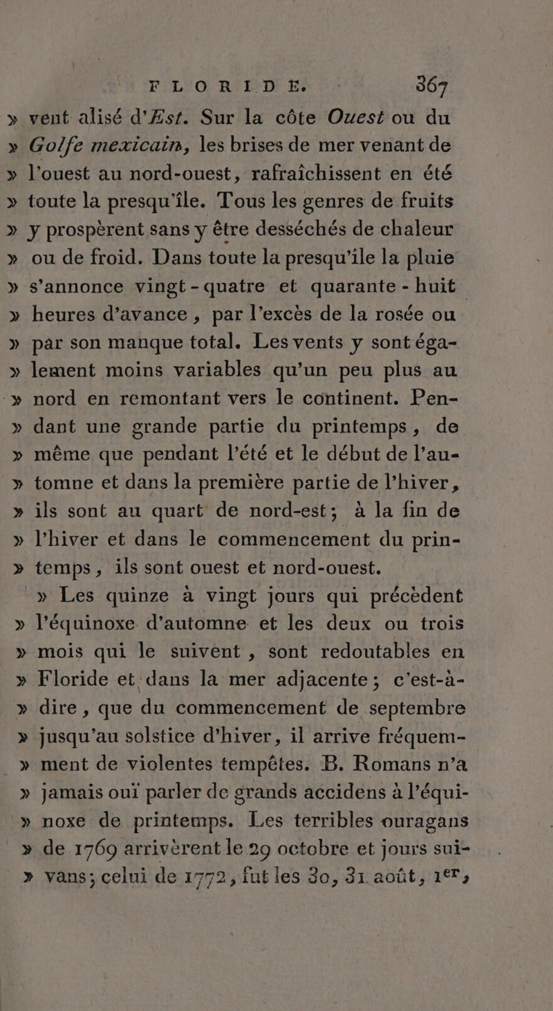 vent alisé d'Æsr. Sur la côte Ouest ou du Golfe mexicain, les brises de mer venant de l’ouest au nord-ouest, rafraîchissent en été toute la presqu'île. Tous les genres de fruits y prospèrent sans y être desséchés de chaleur ou de froid. Dans toute la presqu’ile la pluie s'annonce vingt-quatre et quarante -huit heures d'avance , par l’excës de la rosée ou par son manque total. Les vents y sont éga- lement moins variables qu’un peu plus au nord en remontant vers le continent. Pen- dant une grande partie du printemps, de même que pendant l’été et le début de l’au- tomne et dans la première partie de l'hiver, ils sont au quart de nord-est; à la fin de l'hiver et dans le commencement du prin- temps, ils sont ouest et nord-ouest. » Les quinze à vingt jours qui précèdent l’équinoxe d'automne et les deux ou trois mois qui le suivent , sont redoutables en Floride et dans la mer adjacente; c'est-à- dire , que du commencement de septembre jusqu’au solstice d'hiver, il arrive fréquem- ment de violentes tempêtes. B. Romans n’a jamais oui parler de grands accidens à l’équi- noxe de printemps. Les terribles ouragans vans; celui de 1772, fut les 30, 31 août, 17,