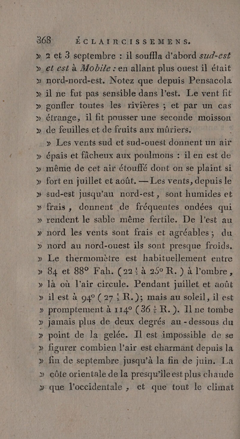 &gt;» nord-nord-est, Notez que depuis Pensacola gonfler toutes les rivières ; et par un cas étrange, il fit pousser une seconde moisson de feuilles et de fruits aux müûriers. » Les vents sud et sud-ouest donnent un air épais et fâcheux aux poulmons : il en est de même de cet air étouffé dont on se plaint si fort en juillet et août. — Les vents, depuis le sud-est jusqu’au nord-est, sont humides et frais, donnent de fréquentes ondées qui rendent le sable même fertile. De l’est au nord les vents sont frais et agréables, du nord au nord-ouest ils sont presque froids, Le thermomètre est habituellement entre 84 et 88° Fah. (22: à 250 R. ) à l’ombre, là où l'air circule. Pendant juillet et août il est à 94 (27: R.); mais au soleil, il est promptement à 114° (36: R. ). Il ne tombe jamais plus de deux degrés au-dessous du point de la gelée. Il est impossible de se figurer combien l’air est charmant depuis la fin de septembre jusqu’à la fin de juin. La côte orientale de la presqu’ile est plus chaude que l’occidentale , et que tout le climat