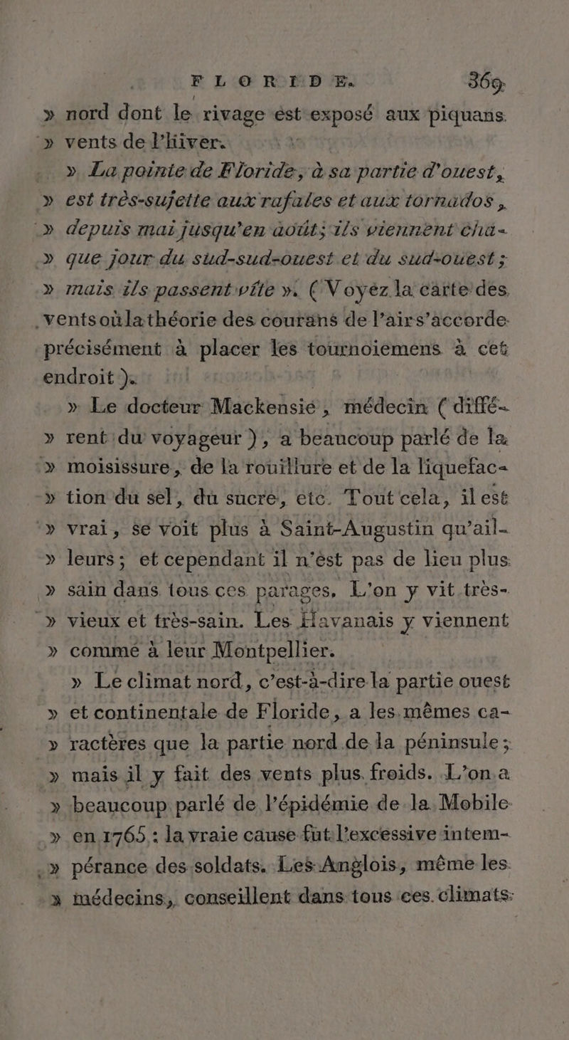 V nord dont le rivage ést exposé aux piquans vents de l'hiver. ». La pointe de Floride, à sa partie d'ouest, est très-sujette aux rafales et aux tornados , depuis mai jusqu'en àa0üt; ils viennent cha que jour du sud-sud-ouest el du sud-ouest ; mais ils passentwfte ». ( Voyéz la carte des, » » Le docteur Mackensié ; médecin ( diffé rent du voyageur ), a beaucoup parlé de la » Me, » leurs; et cependant il n’ést pas de lieu plus sain dans lous ces parages, L'on y vit très- vieux et très-sain. Les Havanais y viennent commé à leur Montpellier. » Le climat nord, c’est-à-dire la partie ouest et continentale de F loride, a les.mêmes ca- ractères que la partie nord de la péninsule ; LA en.1765 : la vraie cause fut. l’excessive intem- médecins, conseillent dans tous ces. climats: