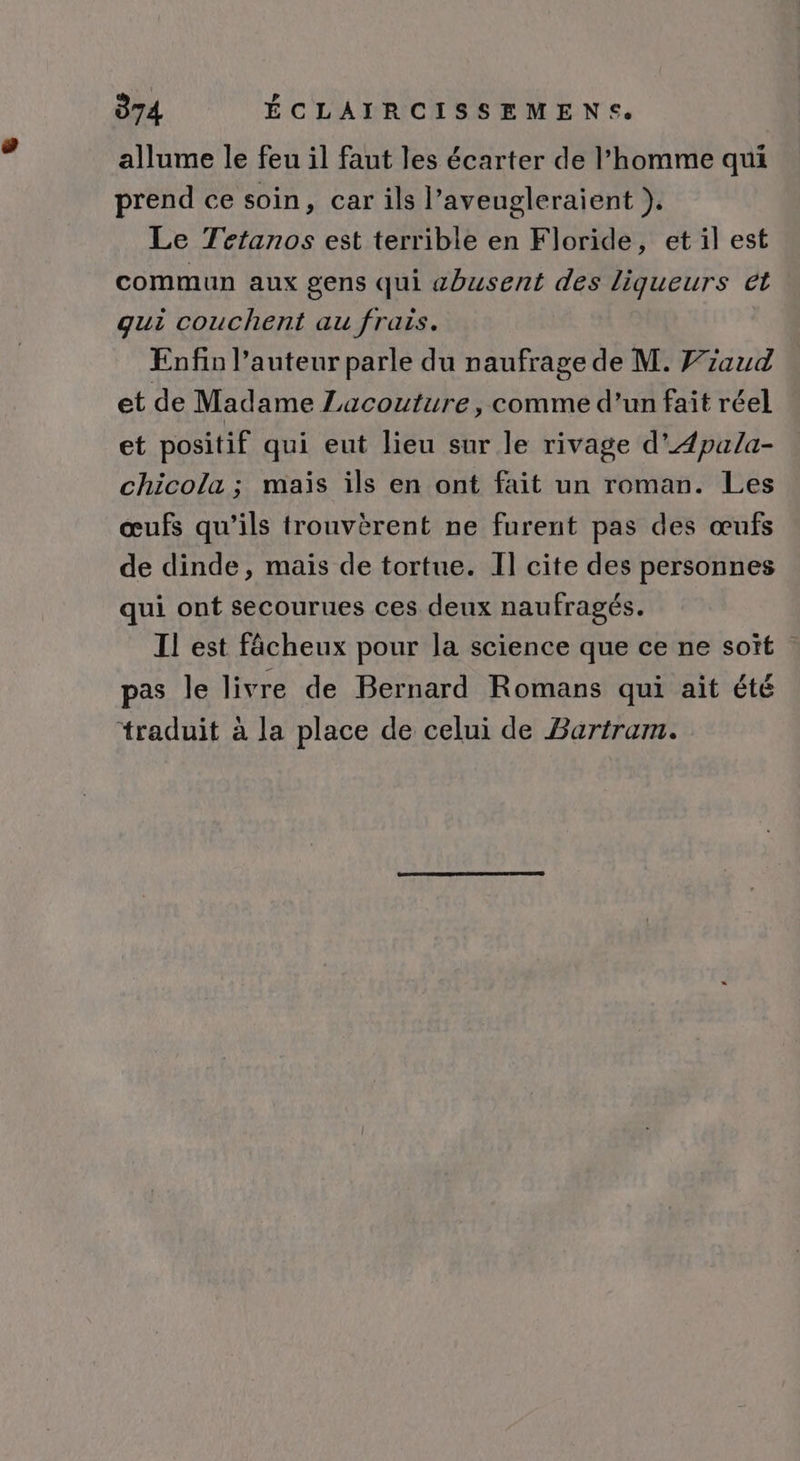 allume le feu il faut les écarter de l’homme qui prend ce soin, car ils l’aveugleraient }. Le Tetanos est terrible en Floride, et il est commun aux gens qui abusent des liqueurs ét : gui couchent au frais. Enfin Pauteur parle du naufrage de M. Fzaud et de Madame Lacouture, comme d’un fait réel et positif qui eut lieu sur le rivage d'Æpala- chicola ; mais ils en ont fait un roman. Les œufs qu’ils trouvèrent ne furent pas des œufs de dinde, mais de tortue. Il cite des personnes qui ont secourues ces deux naufragés. Il est fâcheux pour la science que ce ne soït pas le livre de Bernard Romans qui ait été traduit à la place de celui de Bartram.