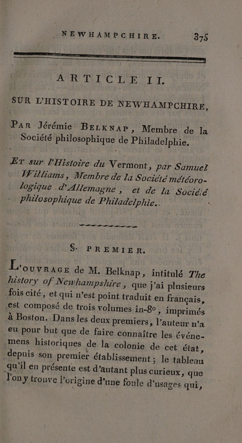 SUR L’'HISTOIRE DE NEWHAMPCHIRE, PAR Jérémie BELKNAP &gt; Membre de la Société philosophique de Philadelphie. ÆÊT sur l'Histoire du Vermont, par Samuez VFilliams, Membre de La Sociéié météoro- logique d'Allemagne , et de Ja Socié:é philosophique de Philadelphie. $ PREMIER. EL other de M. Belknap, intitulé The history of Newhampshire , que j'ai plusieurs fois cité, et qui n’est point traduit en français, est composé de trois volumes in-8° , imprimés à Boston. Dans les deux premiers, l’auteur n’a €u pour but que de faire connaître les Événe- mens historiques de la colonie de cet état, depuis son premier établissement ; le tableau qu'il en présente est d'autant plus curieux, que l'on y trouve l’origine d'une foule d'usages qui,