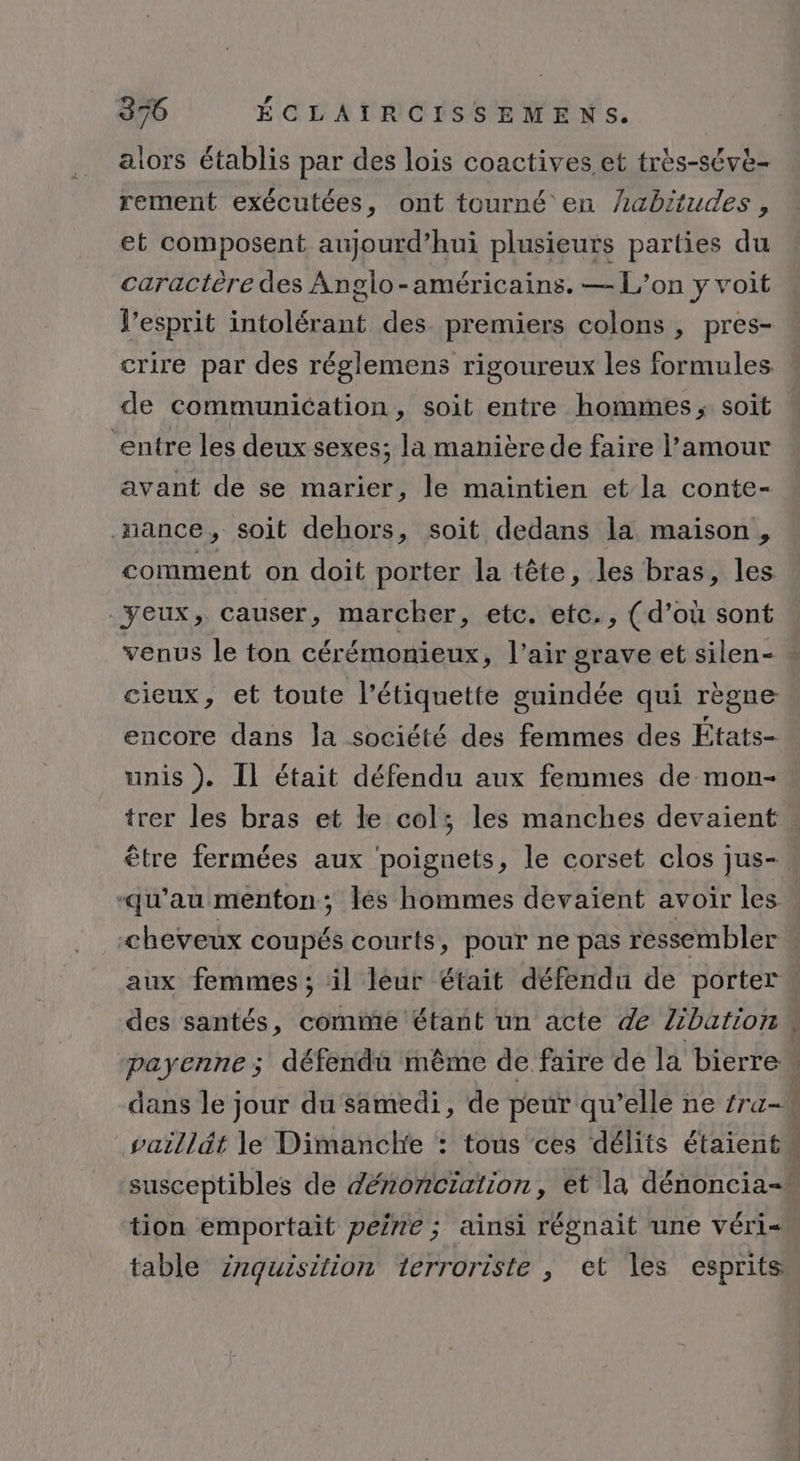 alors établis par des lois coactives et très-séve- rement exécutées, ont tourné en habitudes, et composent aujourd’hui plusieurs parties du caractère des Anglo-américains. — L’on y voit l'esprit intolérant des premiers colons , pres- crire par des réglemens rigoureux les formules de communication, soit entre hommes; soit entre les deux sexes; la manière de faire l'amour avant de se marier, le maintien et la conte- xnance, soit dehors, soit dedans la maison, comment on doit porter la tête, les bras, les. yeux, causer, marcher, etc. etc., (d’où sont venus le ton cérémonieux, l’air grave et silen- cieux, et toute l'étiquette guindée qui règne encore dans la société des femmes des États- unis ). Il était défendu aux femmes de mon- ñ (4 . . . être fermées aux poignets, le corset clos jus- qu’au menton; lés hommes devaient avoir les aux femmes ; il leur était défendu de porter vaillét le Dimanche : tous ces délits étaient tion emportait peine ; ainsi régnait une véri= C N