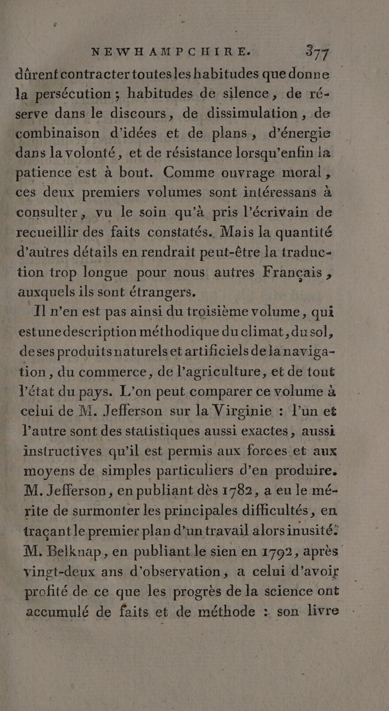 dürentcontracter toutesles habitudes que donne la persécution ; habitudes de silence, de ré- serve dans le discours, de dissimulation , de combinaison d'idées et de plans, d’énergie dans la volonté, et de résistance lorsqu’enfin ia patience est à bout. Comme ouvrage moral, ces deux premiers volumes sont intéressans à consulter , vu le soin qu’à pris l’écrivain de recueillir des faits constatés. Mais la quantité d’autres détails en rendrait peut-être la traduc- tion trop longue pour nous autres Francais , auxquels ils sont étrangers. , Il n’en est pas ainsi du troisième volume, qui estune description méthodique du climat, du sol, deses produitsn aturelset artificiels dela naviga- tion , du commerce, de l’agriculture, et de tout l’état du pays. L'on peut comparer ce volume à celui de M. Jefferson sur la Virginie : l’un et l’autre sont des statistiques aussi exactes, aussi instructives qu’il est permis aux forces et aux moyens de simples particuliers d’en produire. M. Jefferson, en publiant dès 1782, a eu le mé- rite de surmonter les principales difficultés, en traçant le premier plan d’un travail alorsinusité: M. Belknap, en publiant.le sien en 1702, après vinst-deux ans d'observation, a celui d’avoir profité de ce que les progrès de la science ont accumulé de faits et de méthode : son livre