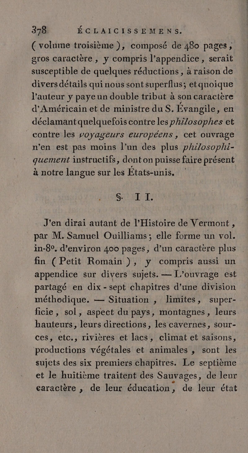 ( volume troisième ), composé de 480 pages, gros caractère, y compris l’appendice , serait susceptible de quelques réductions , à raison de divers détails qui nous sont FUpELIUNSS etquoique l’auteur y paye un double tribut à son caractère d’'Américain et de ministre duS. Évangile, en déclamantquelquefois contre les philosophes et contre les voyageurs européens, cet ouvrage n’en est pas moins l’un des plus philosophi- qguement instructifs, dont on puisse faire présent à notre langue sur les États-unis. MSIE J'en dirai autant de l’Histoire de Vermont, par M. Samuel Ouilliams; elle forme un vol. in-8°. d’environ 400 pages, d’un caractère plus fin (Petit Romain ), y compris aussi un appendice sur divers sujets. — L'ouvrage est partagé en dix - sept chapitres d’une division méthodique. — Situation , limites, super- ficie, sol, aspect du pays, montagnes, leurs hauteurs, leurs directions, les cavernes, sour- ces, etc., rivières et lacs, climat et saisons, productions végétales et animales , sont les sujets des six premiers chapitres. Le septième et le huitième traitent des Sauvages, de leur earactère , de leur éducation , de leur état