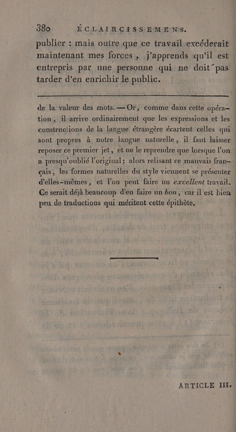 publier : mais outre que ce travail.excéderait maintenant mes forces , j'apprends qu'il est entrepris par une personne qui ne doit pas tarder d’en enrichir le public. de la valeur des mots. — Or, comme dans cette opéra- tion, il arrive ordinairement que les expressions et les constructions de la langue étrangère écartent celles qui sont propres à notre langue naturelle, il faut laisser reposer ce premier jet, et ne le reprendre que lorsque l’on a presqu'oublié l'original; alors relisant ce mauvais fran-. cais, les formes naturelles du style viennent se présenter d’elles-mêmes, et l'on peut faire un excellent travail. Ce serait déjà beaucoup d'en faire un bon, car il est bien peu de traductions qui méritent cette épithète, ARTICLE life