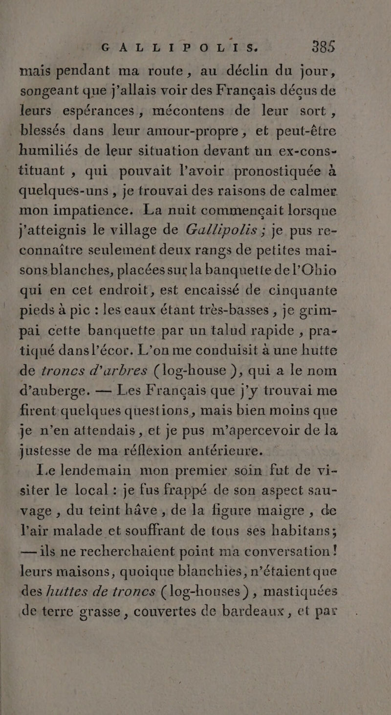 mais pendant ma route, au déclin du jour, songeant que j'allais voir des Français décus de leurs espérances , mécontens de leur sort, blessés dans leur amour-propre, et peut-être humiliés de leur situation devant un ex-cons- tituant , qui pouvait l'avoir pronostiquée à quelques-uns , je frouvai des raisons de calmer mon impatience. La nuit commencait lorsque j'atteignis le village de Ga/lipolis ; je pus re- connaître seulement deux rangs de petites mai- sons blanches, placées sur la banquette de l'Ohio qui en cet endroit, est encaissé de cinquante pieds à pic : les eaux étant très-basses , je grim- pai cette banquette par un talud rapide , pra- tiqué dans l’écor. L’on me conduisit à une hutte de troncs d'arbres (log-house }), qui a le nom d’auberge. — Les Français que j’y trouvai me firent quelques questions, mais bien moins que je n’en attendais , et je pus m’apercevoir de la justesse de ma réflexion antérieure. Le lendemain mon premier soin fut de vi- siter le local : je fus frappé de son aspect sau- vage , du teint hâve , de la figure maigre , de l’air malade et souffrant de tous ses habitans; — ils ne recherchaient point ma conversation! leurs maisons, quoique blanchies, n’étaient que des Luttes de troncs (log-houses), mastiquées de terre grasse, couvertes de bardeaux, et par