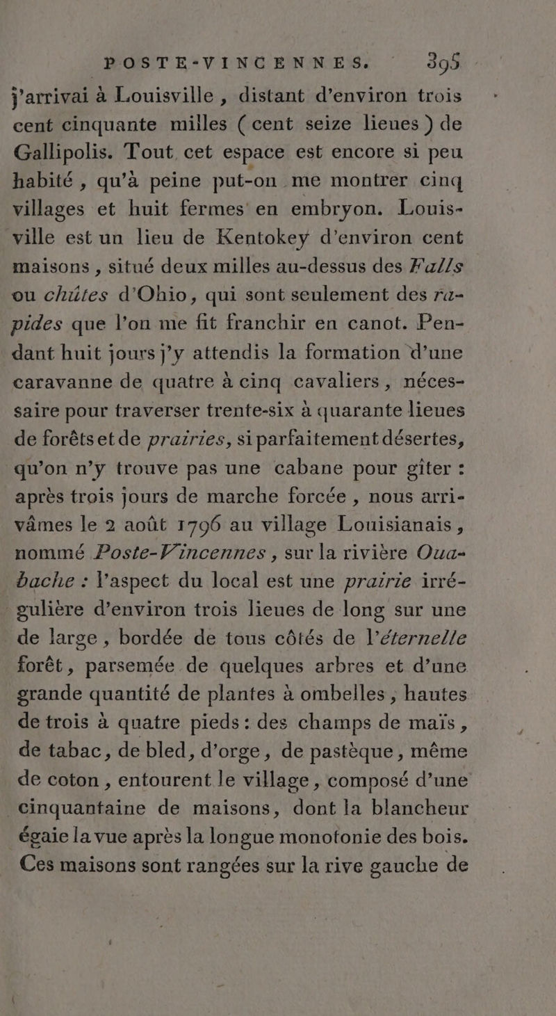 j'arrivai à Louisville , distant d'environ trois cent cinquante milles ( cent seize lieues ) de Gallipolis. Tout cet espace est encore si peu habité , qu’à peine put-on me montrer cinq villages et huit fermes en embryon. Louis- ville est un lieu de Kentokey d'environ cent maisons , situé deux milles au-dessus des Fa/1s ou chutes d'Ohio, qui sont seulement des ra- pides que l’on me fit franchir en canot. Pen- dant huit jours j’y attendis la formation d’une caravanne de quatre à cinq cavaliers, néces- saire pour traverser trente-six à quarante lieues de forêtset de prairies, si parfaitement désertes, qu’on n’y trouve pas une cabane pour giter : après trois jours de marche forcée , nous arri- vâmes le 2 août 1796 au village Louisianais, nommé Poste-Vincennes , sur la rivière Oua- bache : l'aspect du local est une prairie irré- gulière d’environ trois lieues de long sur une de large , bordée de tous côtés de l’éfernelle forêt, parsemée de quelques arbres et d’une grande quantité de plantes à ombelles ; hautes de trois à quatre pieds: des champs de maïs, de tabac, de bled, d'orge, de pastèque, même de coton , entourent le village , composé d’une cinquanfaine de maisons, dont la blancheur _égaie la vue après la longue monotonie des bois. Ces maisons sont rangées sur la rive gauche de