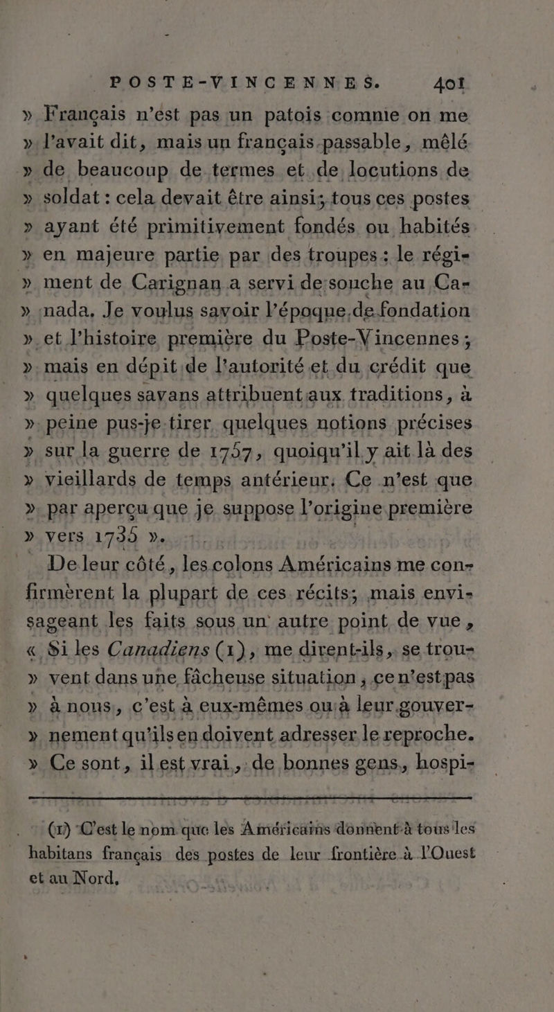 Français n’est pas un patois comnie on me l'avait dit, mais un français-passable, mêlé soldat : cela devait être ainsi; tous ces postes ayant été primitivement fondés ou habités ment de Carignan a servi de:souche au Ca- mais en dépit de l'autorité et du crédit que quelques savans attribuentaux traditions, à sur la guerre de 1757, quoiqu'il y ait là des vieillards de temps antérieur: Ce n’est que » vers 1739 ÿ. De leur côté, les colons Américains me con- &amp;«, Si les Canadiens (1), me divent-ils, se trou- » à nous, c’est à eux-mêmes ou:à leur.gouver- nement qu'ils en doivent adresser le reproche. Ce sont » ilest vrai, de bonnes gens,, hospi- (1) C'est Le nom que les Américains donnentà tous les