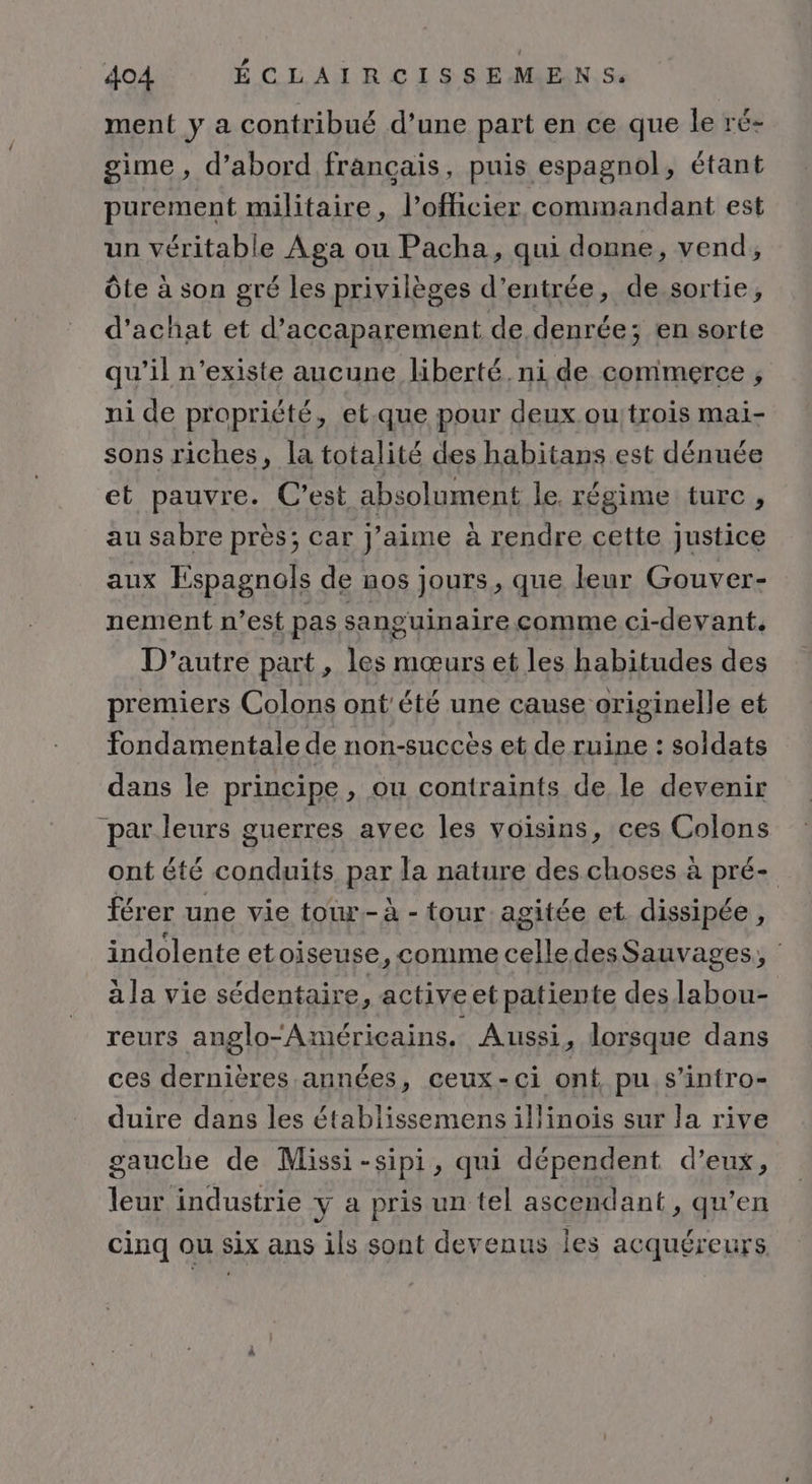 ment ÿ a contribué d’une part en ce que le ré- gime, d’abord français, puis espagnol, étant purement militaire, l'officier commandant est un véritable Aga ou Pacha, qui donne, vend, Ôte à son gré les privilèges d'entrée, de.sortie, d'achat et d’accaparement de denrée; en sorte qu’il n'existe aucune liberté. ni de commerce , ni de propriété, et.que pour deux ou trois mai- sons riches, la totalité des habitans est dénuée et pauvre. C’est absolument le. régime turc, au sabre près; car j'aime à rendre cette justice aux Espagnols de nos jours, que leur Gouver- nement n’est pas sanguinaire comme ci-devant. D'autre part, les mœurs et les habitudes des premiers Colons ont été une cause originelle et fondamentale de non-succès et de ruine : soldats dans le principe, ou contraints de le devenir “par leurs guerres avec les voisins, ces Colons ont été conduits, par la nature des choses à pré- férer une vie tour.- à - tour agitée et dissipée , indolente etoiseuse, comme celledes Sauvages, la vie sédentaire, active etpatiente des labou- reurs anglo“Américains. Aussi, lorsque dans ces dernières années, ceux-ci ont pu. s’intro- duire dans les établissemens illinois sur la rive gauche de Missi-sipi, qui dépendent d’eux, leur industrie y a pris un tel ascendant , qu’en cinq ou six ans ils sont devenus les acquéreurs