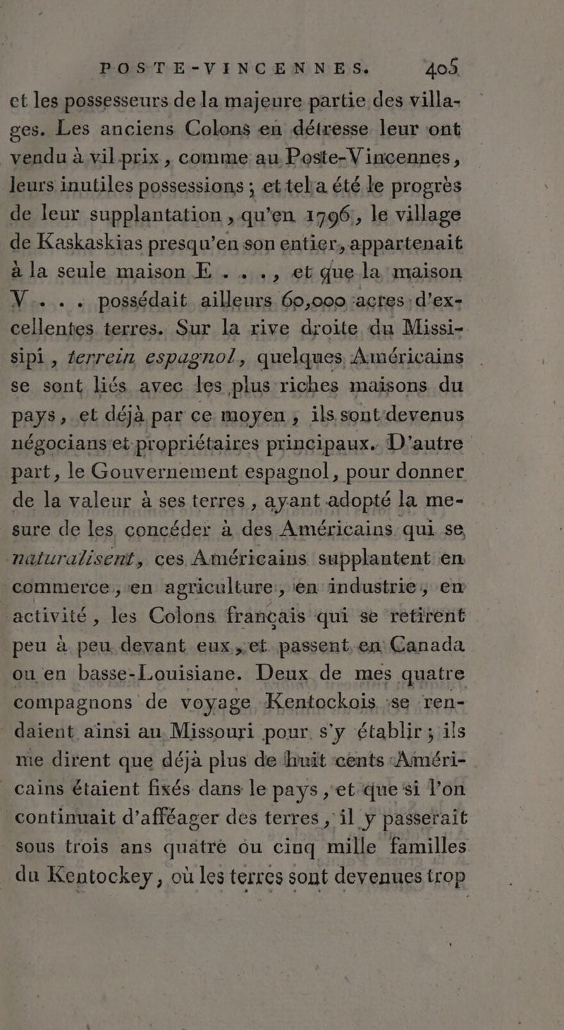 et les possesseurs de la majeure partie des villa- ges. Les anciens Colons en détresse leur ont vendu à vilprix , comme au Poste-V incennes, leurs inutiles possessions ; ettela été le progrès de leur supplantation , qu'en 1996, le village de Kaskaskias presqu’en son entier, appartenait à la seule maison E . . ., et que la maison V. .. possédait ailleurs 60,000 :acres:d'ex- re terres. Sur la rive droite du Missi- sipi, tenrein espagnol, quelques Américains se sont liés avec les plus riches maïsons du pays, et déjà par ce moyen , ils sont-devenus négocians et propriétaires principaux. D'autre part, le Gouvernement espagnol, pour donner de la valeur à ses terres , ayant adopté la me- sure de les. concéder à des Américains qui se naluralisent, ces Américains supplantent en commerce, en agriculture, en industrie, en activité, les Colons français qui se retirent peu à peu devant eux,et passent. en: Canada ou en basse-Louisiane. Deux de mes quatre compagnons de voyage Kentockoïis :se ren- daient aïnsi au Missouri pour s'y établir; ils nie dirent que déjà plus de ihuit cents «Aiméri- _cains étaient fixés dans le pays , et que ‘si l’on continuait d’afféager des terres , il y passerait sous trois ans quatre ou cinq mille familles du Kentockey, où les terres sont devenues trop