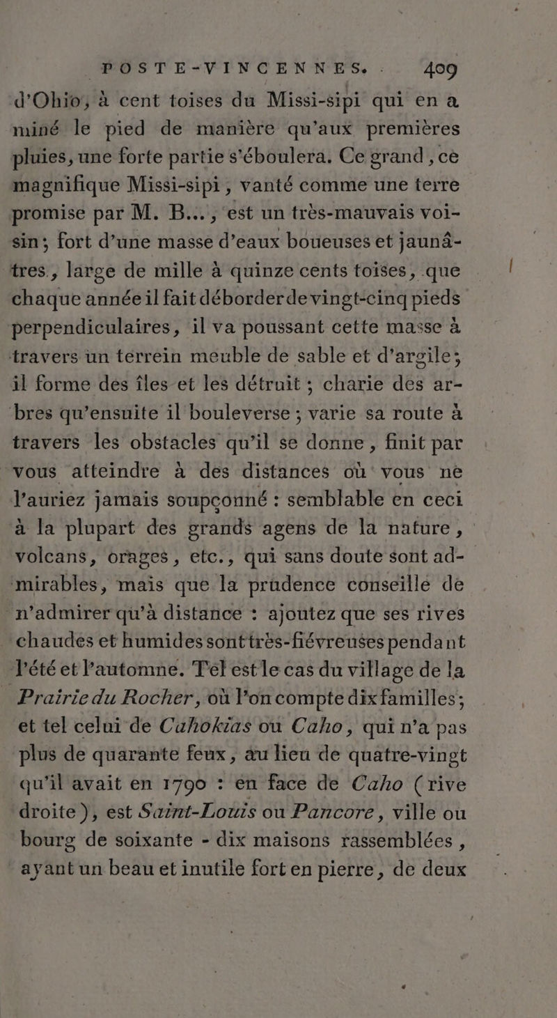 d'Ohio, à cent toises du Missi-sipi qui en a mminé le pied de manière qu'aux premières pluies, une forte partie s'éboulera. Ce grand, ce magnifique Missi-sipi, vanté comme une terre promise par M. B.., est un très-mauvais voi- sin; fort d’une masse d'eaux boueuses et jaunâ- tres, large de mille à quinze cents toïses, que chaque année il fait déborderdevingt-cinq pieds perpendiculaires, il va poussant cette masse à travers un terrein meuble de sable et d'argile; il forme dés îles et les détruit ; charie des ar- bres qu’ensuite il bouleverse ; varie sa route à travers les obstacles qu’il se donne, finit par vous atteindre à des distances où vous ne l'auriez jamais soupconné : semblable en ceci à la plupart des grands agens de la nature, volcans, orages, etc., qui sans doute sont ad- mirables, maïs que la prudence conseille de n’admirer qu’à distance : ajoutez que ses rives chaudes et humides sonttrès-fiévreuses pendant l'été et l’automne. Tel estle cas du village de la Prairie du Rocher, où l’on compte dixfamilles ; et tel celui de Cuhokias ou Caho, qui n’a pas plus de quarante feux, au lieu de quatre-vingt qu’il avait en 1790 : en face de Caho (rive droite}, est Saint-Louis ou Pancore, ville ou bourg de soixante - dix maïsons rassemblées, ayant un beau et inutile fort en pierre, de deux