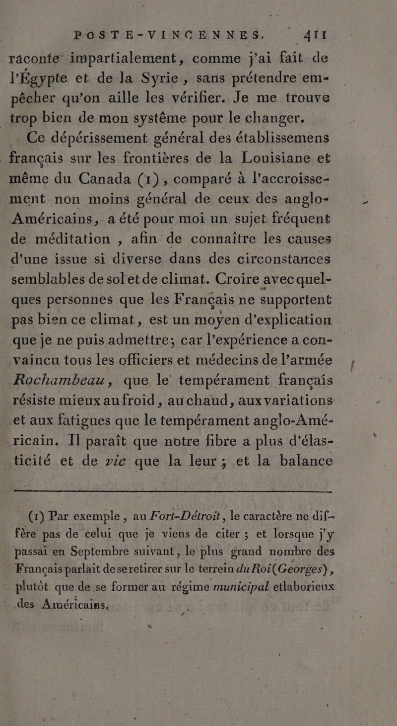 raconte impartialement » comme j'ai fait de l'Égypte et de la Syrie, sans prétendre em- pêcher qu’on aille les vérifier. Je me trouve _trop bien de mon système pour le changer. Ce dépérissement général des établissemens _ français sur les frontières de la Louisiane et même du Canada (1), comparé à l’accroisse- ment non moins général de ceux des anglo- Américains, a été pour moi un sujet fréquent de méditation , afin de connaître les causes d’une issue si diverse dans des circonstances semblables de soletde climat. Croire avec quel- ques personnes que les Français ne supportent pas bien ce climat, est un moyen d'explication que je ne puis admettre; car l’expérience a con- vaincu tous les officiers et médecins de l’armée Rochambeau, que le tempérament français résiste mieux aufroid , auchaud, aux variations .et aux fatigues que le tempérament anglo-Amé- ricain. Îl paraît que notre fibre a plus d’élas- ticité et de vie que la leur; et la balance (1) Par exemple , au Fort-Détroit, le caractère ne dif- fère pas de celui que je viens de citer ; et lorsque j'y passai en Septembre suivant, le plus grand nombre des Français parlait deseretirer sur le terrein du Roi( Georges), - plutôt que de se former au régime municipal etlaborieux _ des Américains, |