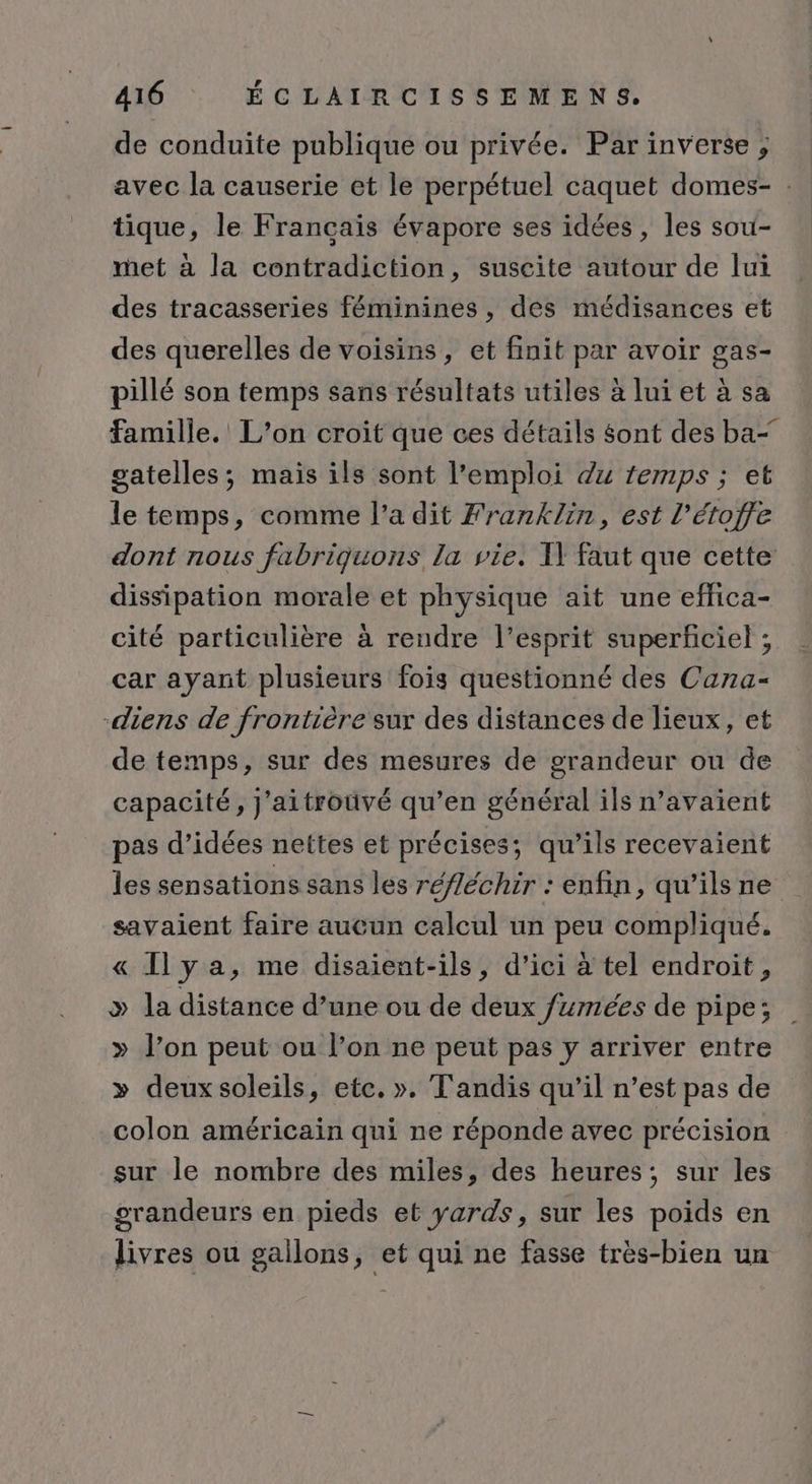 de conduite publique ou privée. Par inverse ; avec la causerie et le perpétuel caquet domes- : tique, le Français évapore ses idées, les sou- met à la contradiction, suscite autour de lui des tracasseries féminines , des médisances et des querelles de voisins, et finit par avoir gas- pillé son temps sans résultats utiles à lui et à sa famille.’ L’on croit que ces détails sont des ba- gatelles; mais ils sont l'emploi du temps ; et le temps, comme l’a dit Franklin, est l’étoffe dont nous fabriguons la vie. I faut que cette dissipation morale et physique ait une effica- cité particulière à rendre l'esprit superficiel ; car ayant plusieurs fois questionné des Cana- -diens de frontière sur des distances de lieux, et de temps, sur des mesures de grandeur ou de capacité, J'aitroüvé qu’en général ils n’avaient pas d’idées nettes et précises; qu’ils recevaient les sensations sans les réfléchir : enfin, qu'ilsne savaient faire aucun calcul un peu compliqué. « Ily a, me disaient-ils, d'ici à tel endroit, &gt; la distance d’une ou de deux /#mées de pipe; » l’on peut ou l’on ne peut pas y arriver entre » deux soleils, etc. ». Tandis qu’il n’est pas de colon américain qui ne réponde avec précision sur le nombre des miles, des heures; sur les grandeurs en pieds et yards, sur les poids en livres ou gailons, et qui ne fasse très-bien un