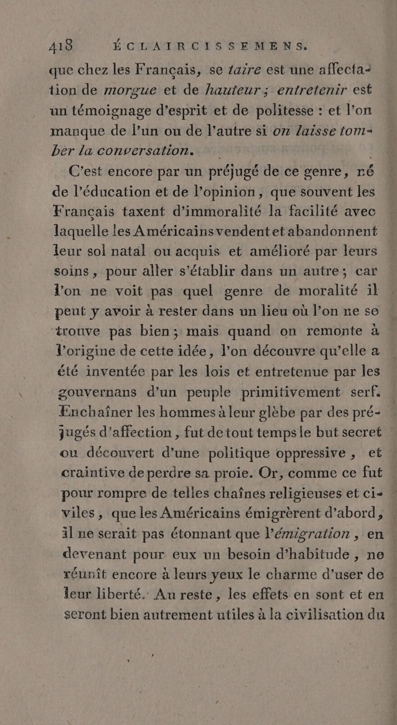 que chez les Français, se 1azre est une affecta- tion de orgue et de hauteur; entretenir est un témoignage d’esprit et de politesse : et l'on manque de l’un ou de l’autre si on laisse tom- ber la conversation. | C’est encore par un préjugé de ce genre, ré de l’éducation et de l’opinion, que souvent les Francais taxent d’immoralité la facilité avec laquelle les A méricainsvendentet abandonnent leur sol natal ou acquis et amélioré par leurs soins, pour aller s'établir dans un autre; car l'on ne voit pas quel genre de moralité il peut y avoir à rester dans un lieu où l’on re se trouve pas bien; mais quand on remonte à l’origine de cette idée, l’on découvre qu’elle a été inventée par les lois et entretenue par les gouvernans d’un peuple primitivement serf. Enchaîner les hommes à leur glèbe par des pré- jugés d'affection , fut de tout tempsle but secret ou découvert d’une politique oppressive , et craintive de perdre sa proie. Or, comme ce fut pour rompre de telles chaînes religieuses et ci&lt; Viles, que les Américains émigrèrent d’abord, « il ne serait pas étonnant que l’émigration , en. devenant pour eux un besoin d’habitude , ne réunît encore à leurs yeux le charme d’user de leur liberté. Au reste , les effets en sont et en seront bien autrement utiles à la civilisation du