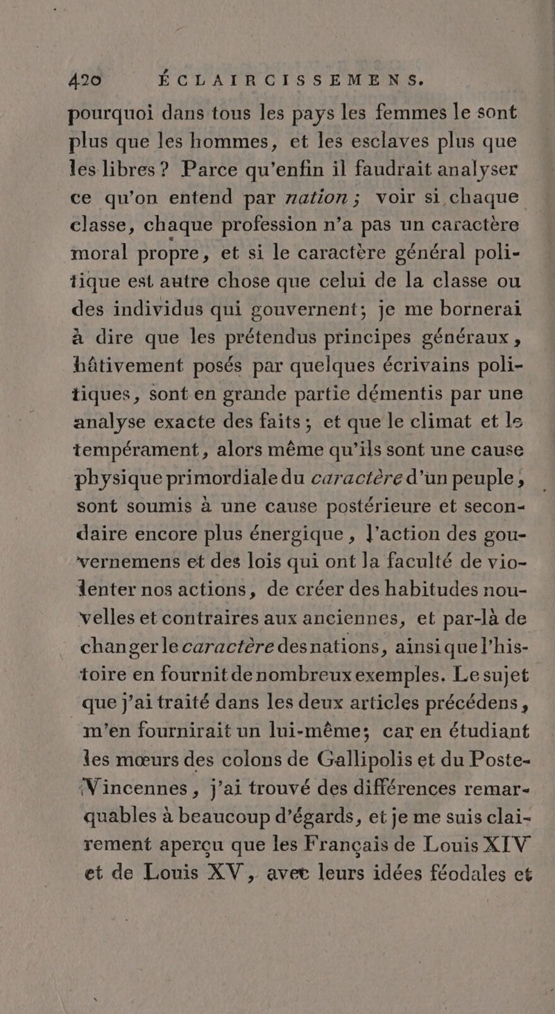 pourquoi dans tous les pays les femmes Île sont plus que les hommes, et les esclaves plus que les libres? Parce qu'enfin il faudrait analyser ce qu’on entend par zation; voir si chaque classe, chaque profession n’a pas un caractère moral propre, et si le caractère général poli- tique est autre chose que celui de la classe ou des individus qui gouvernent; je me bornerai à dire que les prétendus principes généraux, hâtivement posés par quelques écrivains poli- tiques, sont en grande partie démentis par une analyse exacte des faits; et que le climat et le tempérament, alors même qu’ils sont une cause physique primordiale du caractère d’un peuple, sont soumis à une cause postérieure et secon- daire encore plus énergique , l’action des gou- vernemens et des lois qui ont la faculté de vio- lenter nos actions, de créer des habitudes nou- velles et contraires aux anciennes, et par-là de changerle caractère desnations, ainsi que l’his- toire en fournit denombreux exemples. Le sujet que j'ai traité dans les deux articles précédens, m'en fournirait un lui-même; car en étudiant les mœurs des colons de Gallipolis et du Poste- (Vincennes, j'ai trouvé des différences remar- quables à beaucoup d’égards, et je me suis clai- rement aperçu que les Français de Louis XIV et de Louis XV, avet leurs idées féodales ct