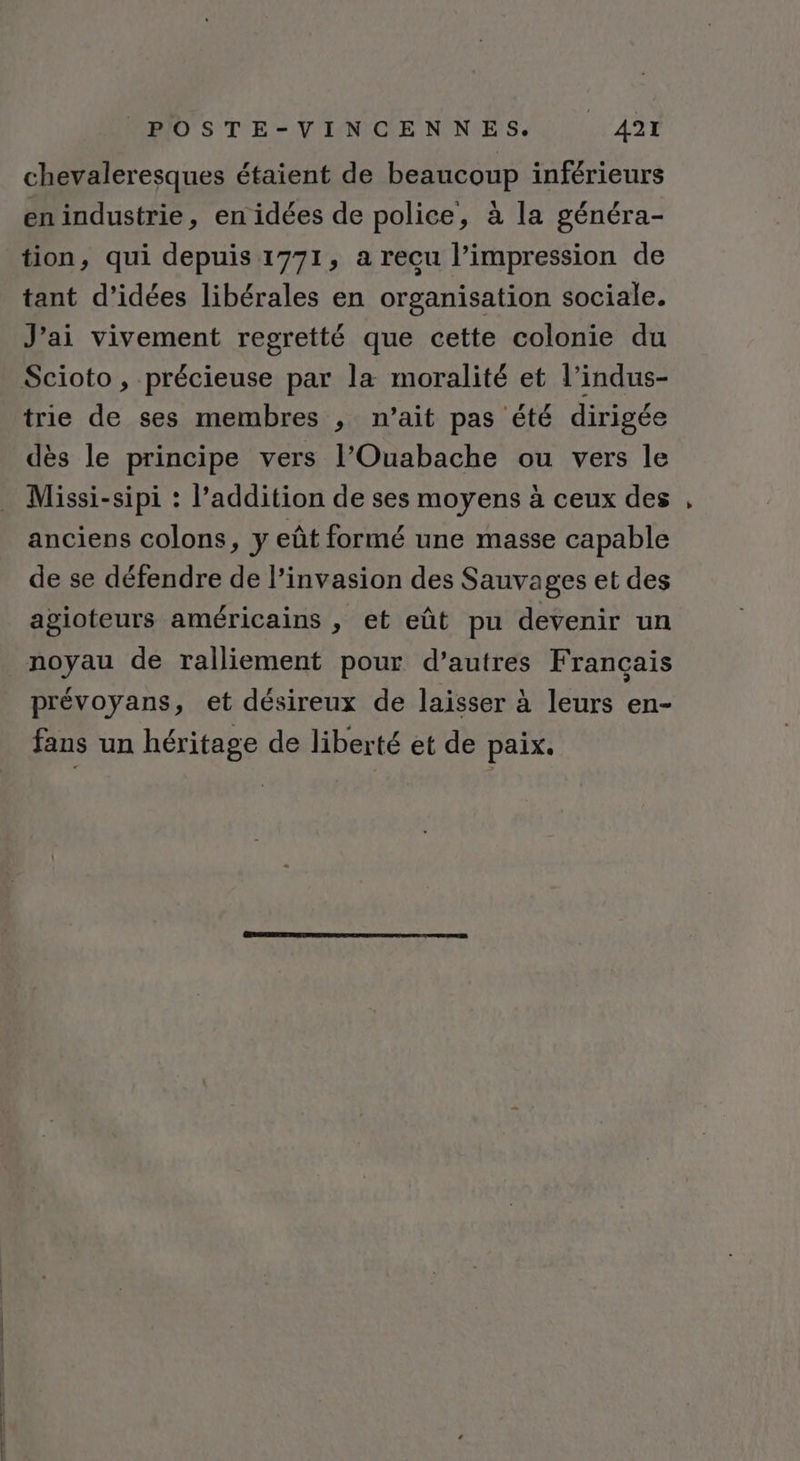 chevaleresques étaient de beaucoup inférieurs en industrie, en idées de police, à la généra- tion, qui depuis 1771, a recu l’impression de tant d'idées libérales en organisation sociale. J'ai vivement regretté que cette colonie du Scioto, précieuse par la moralité et l’indus- trie de ses membres , n’ait pas été dirigée dès le principe vers l’Ouabache ou vers le Missi-sipi : l’addition de ses moyens à ceux des anciens colons, y eût formé une masse capable de se défendre de l'invasion des Sauvages et des agioteurs américains , et eût pu devenir un noyau de ralliement pour d’autres Français prévoyans, et désireux de laisser à leurs en- fans un héritage de liberté et de paix.