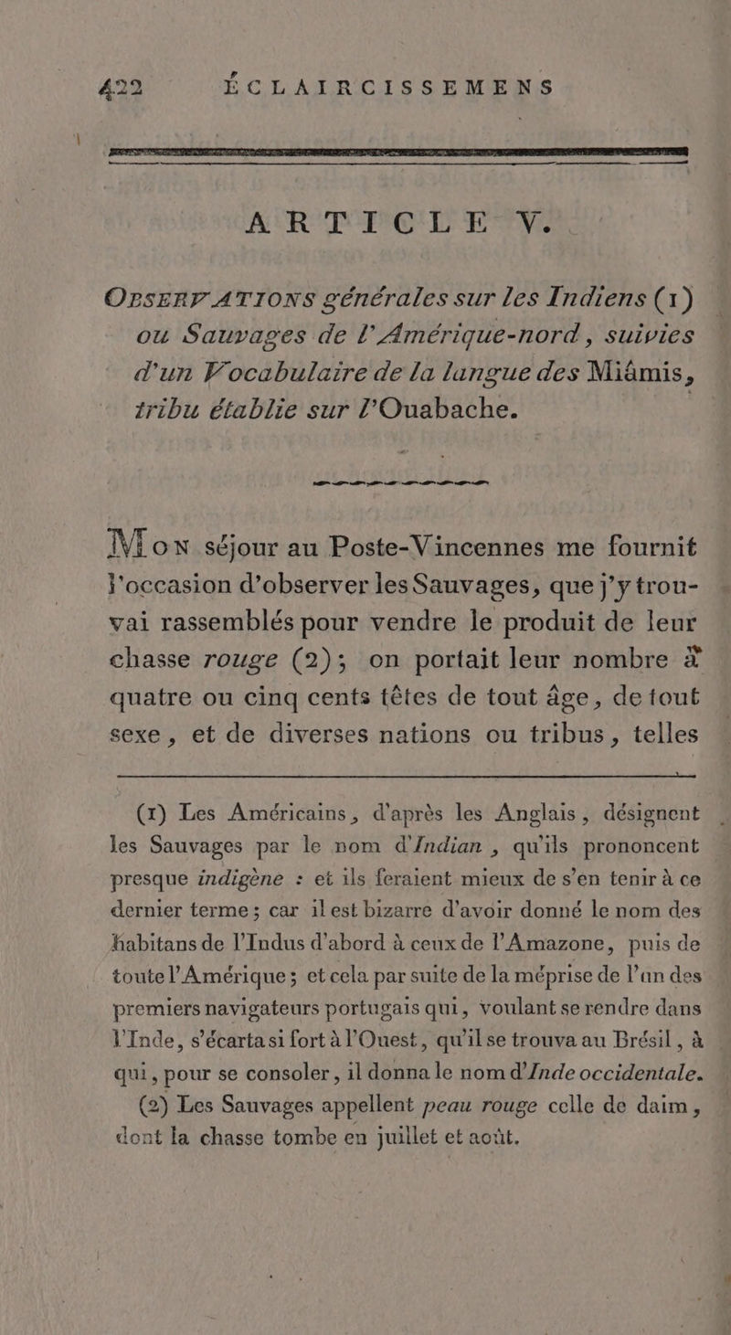 ART FPC'L ETVe OPsERr ATIONS générales sur les Indiens (1) ou Sauvages de L’'Amérique-nord, suivies d'un Vocabulaire de la langue des Miâämis, tribu établie sur l’'Ouabache. | M VE ox séjour au Poste-Vincennes me fournit l'occasion d’observer les Sauvages, que j'ytrou- vai rassemblés pour vendre le produit de leur chasse rouge (2); on portait leur nombre * quatre ou cinq cents têtes de tout âge, de tout sexe , et de diverses nations ou tribus, telles (x) Les Américains, d'après les Anglais, désignent les Sauvages par le nom d'Indian , qu'ils prononcent presque indigène : et ils feraient mieux de s’en tenir à ce dernier terme ; car 1lest bizarre d’avoir donné le nom des habitans de l’Indus d’abord à ceux de l'Amazone, puis de toute l'Amérique; et cela par suite de la méprise de l’an des premiers navigateurs portugais qui, voulant se rendre dans l'Inde, s’écarta si fort à l'Ouest, qu'il se trouva au Brésil, à qui, pour se consoler, il donna le nom d’/nde occidentale. (2) Les Sauvages appellent peau rouge celle de daim, dont la chasse tombe en juillet et août.