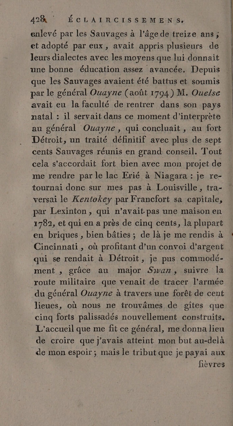 enlevé par les Sauvages à l’âge de treize ans; et adopté par eux, avait appris plusieurs de leurs dialectes avec les moyens que lui donnait une bonne éducation assez avancée, Depuis que les Sauvages avaient été battus et soumis par le général Ouayne (août 1794) M. Ouelse avait eu la faculté de rentrer dans son pays natal : il servait dans ce moment d’interprète Détroit, un traité définitif avec plus de sept cents Sauvages réunis en grand conseil. Tout cela s’accordait fort bien avec mon projet de me rendre par le lac Erié à Niagara : je re- tournai donc sur mes pas à Louisville, tra- versai le Kentokey par Francfort sa capitale, par Lexinton , qui n’avait- pas une maison en 1782, et qui en a près de cinq cents, la plupart en briques , bien bâties ; de là je me rendis à qui se rendait à Détroit, je pus commodé- ment , grâce au major Swaz, suivre la route militaire que venait de tracer l’armée du général Ouayne à travers une forêt de cent lieues, où nous ne trouvâmes de gites que cinq forts palissadés nouvellement construits. L'accueil que me fit ce général, me donna lieu de croire que J'avais atteint mon but au-delà de mon espoir ; mais le tribut que je payai aux fièvres