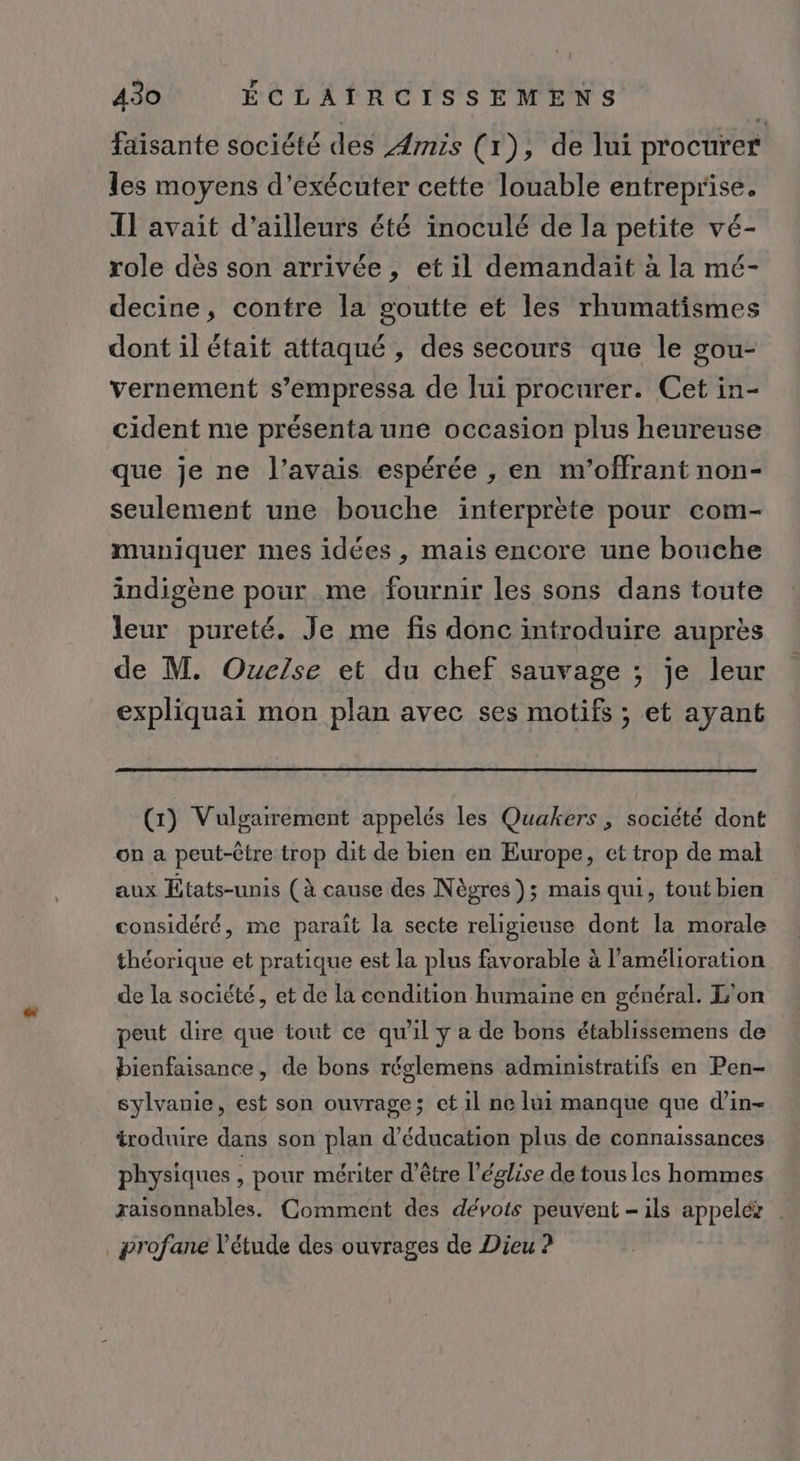 faisante société des Ærnis (r), de lui procurer les moyens d'exécuter cette louable entreprise. IL avait d’ailleurs été inoculé de la petite vé- role dès son arrivée, et il demandait à la mé- decine, contre la goutte et les rhumatismes dont il était attaqué , des secours que le gou- vernement s’empressa de lui procurer. Cet in- cident me présenta une occasion plus heureuse que je ne l'avais espérée , en m’offrant non- seulement une bouche interprète pour com- muniquer mes idées , mais encore une bouche indigène pour me fournir les sons dans toute leur pureté. Je me fis donc introduire auprès de M. Ouelse et du chef sauvage ; je leur 2 expliquai mon plan avec ses motifs ; et ayant (x) Vulgarrement appelés les Quakers , société dont on a peut-être trop dit de bien en Europe, et trop de mal aux États-unis (à cause des Nègres }; mais qui, tout bien considéré, me paraît la secte religieuse dont la morale théorique et pratique est la plus favorable à l’amélioration de la société, et de la condition humaine en général. L'on peut dire que tout ce qu'il y a de bons établissemens de bienfaisance, de bons réglemens administratifs en Pen- sylvanie, est son ouvrage; ct 1l ne lui manque que d’in- troduire dans son plan d'éducation plus de connaissances physiques pour mériter d’être l’église de tous les hommes raisonnables. Comment des dévots peuvent - ils appelér ! profane l'étude des ouvrages de Dieu ?