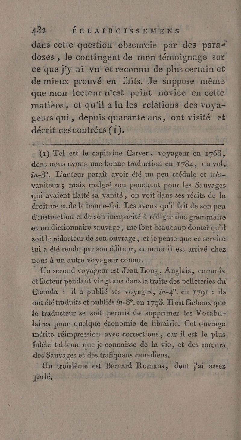 dans cette question obscurcie par des para doxes , le contingent de mon témoignage sur ce que j'y ai vu et reconnu de plus certain et de mieux prouvé en faits. Je suppose même que mon lecteur n’est point novice en cette matière, et qu'il a lu les relations des voya- geurs qui, depuis quarante ans, ont visité et décrit cescontrées (1). | (x) Tel est le capitaine Carver, voyageur en 1768, dont nous avons une bonne traduction en 1764, un vol, in-8°. L'auteur parait avoir été un peu crédule et très vaniteux; mais malgré son penchant pour les Sauvages qui avaient flatté sa vanité, on voit dans ses récits de la droiture et de la bonne-for, Les aveux qu'il fait de son peu d'instruction et de son incapacité à rédiger une grammaire et un dictionnaire sauvage , me font beaucoup douter qu’it soit le rédacteur de son ouvrage, et je pense que ce service lui à été rendu par son éditeur, comme il est arrivé chez nous à un autre voyageur connu. Un second voyageur est Jean Long, Anglais, commis et facteur pendant vingt ans dans la traite des pelleteries du Ganada : il a publié ses voyages, in-4°. en 1701 : ils ont été traduits et publiés in-8°. en 1793. Il est fâcheux que le traducteur se soit permis de supprimer les Vocabu- laires pour quelque économie de librairie. Cet ouvrage mérite réimpression avec corrections, car il est le plus fidèle tableau que je connaisse de la vie, et des mœurs des Sauvages et des trafiquans canadiens. Un troisième est Bernard Romans, dont j'ai assez parlé,