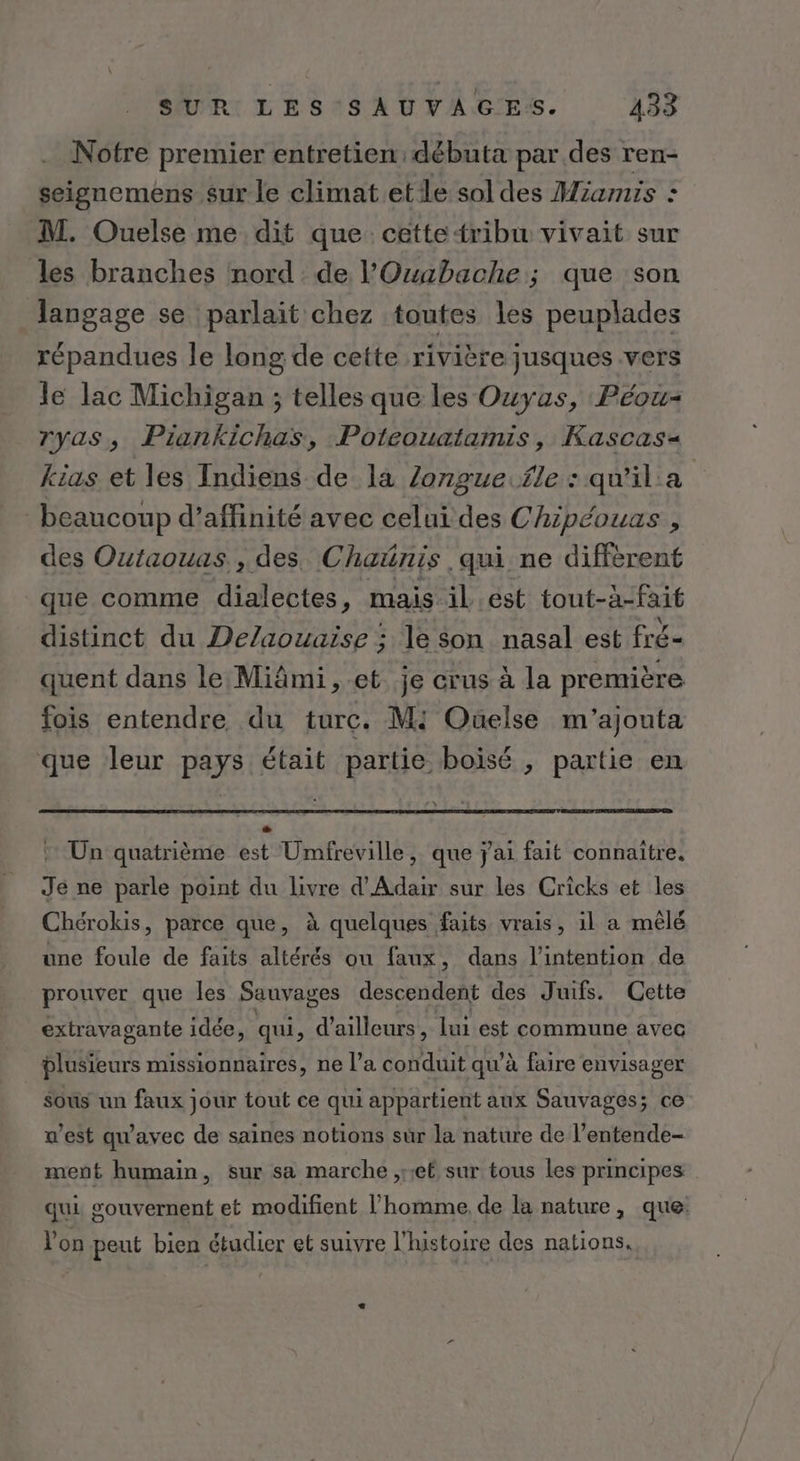 Notre premier entretien débuta par des ren- seignemens sur le climat ete sol des Miamis : M. Ouelse me dit que cettetribu vivait sur les branches nord de l'Ouabache ; que son langage se parlait chez toutes les peuplades répandues le long de cette rivière jusques vers le lac Michigan ; telles que les Ouyas, Péou- ryas, Piankichas, Poteouatamis , Kascas« kias et les Indiens de la Zonguefle : qu'il'a beaucoup d’affinité avec celui des Chipéouas , des Outaouas., des Chatnis qui ne différent que comme dialectes, mais il .ést tout-à-fait distinct du Delaouaiïse ; le son nasal est fré- quent dans le:Miâmi, et je crus à la première fois entendre du turc. Mi Ouelse m'ajouta que leur pays était partie boisé , partie en ” Un quatrième est Umfreville, que j'ai fait connaitre. Je ne parle point du livre d'Adair sur les Cricks et les Chérokis, parce que, à quelques faits vrais, il a mêlé une foule de faits altérés ou faux, dans l'intention de prouver que les Sauvages descendent des Juifs. Cette extravagante idée, qui , d'ailleurs, lui est commune avec plusieurs missionnaires, ne l’a conduit qu'à faire envisager Sous un faux jour tout ce qui appartient aux Sauvages; ce w’est qu'avec de saines notions sur la nature de l’entende- ment humain, sur sa marche ,ret sur tous Les principes | qui souvernent et modifient l’homme, de la nature, que: Von peut bien étudier et suivre l'histoire des nations.