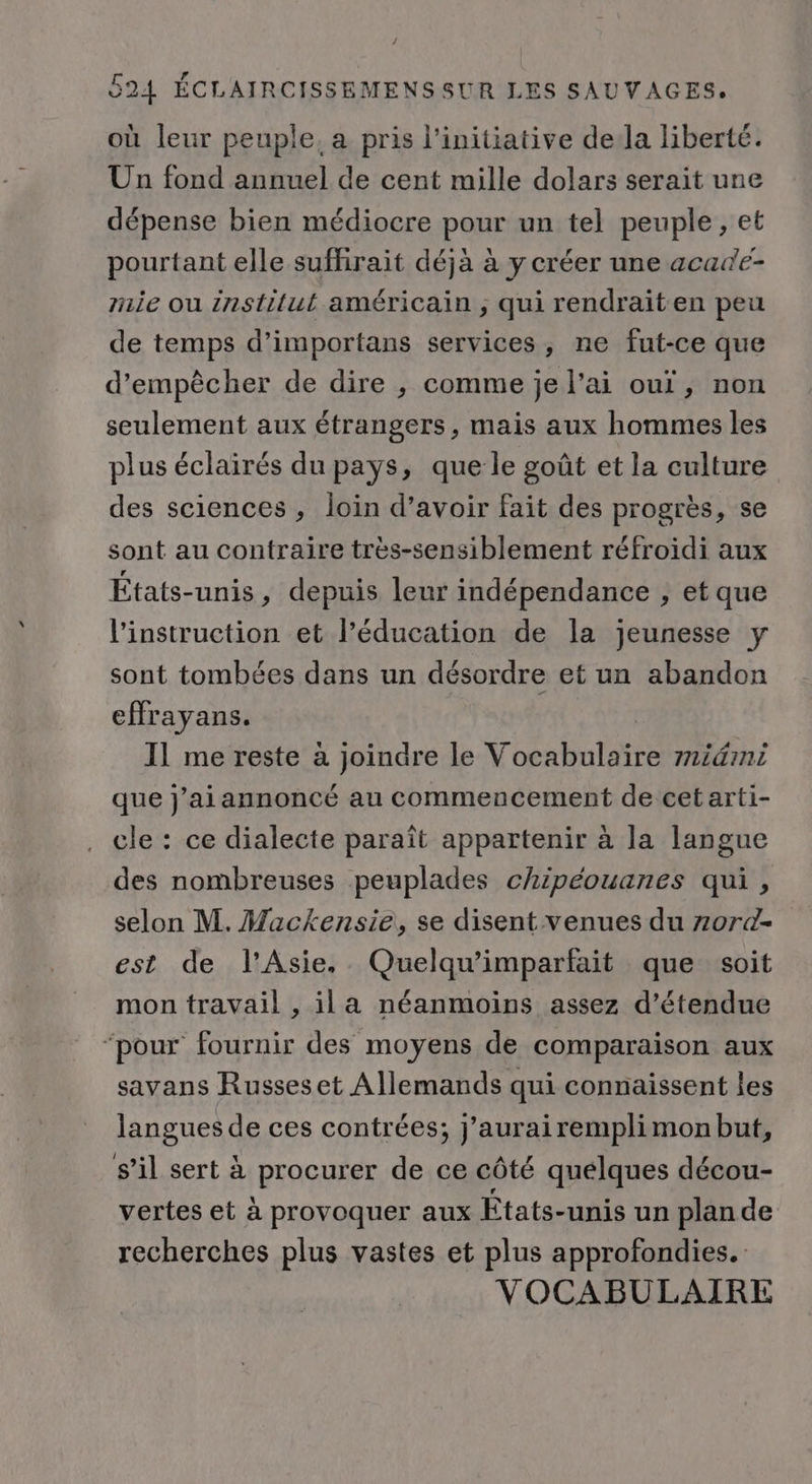 où leur peuple, a pris l'initiative de:la liberté. Un fond annuel de cent mille dolars serait une dépense bien médiocre pour un tel peuple, et pourtant elle suffirait déjà à y créer une acadé- mie ou institut américain ; qui rendrait en peu de temps d’importans services, ne fut-ce que d'empêcher de dire ,; comme je l’ai ouï, non seulement aux étrangers, mais aux hommes les plus éclairés du pays, que le goût et la culture des sciences , loin d’avoir fait des progrès, se sont au contraire très-sensiblement réfroidi aux États-unis, depuis leur indépendance , et que l'instruction et l’éducation de la jeunesse y sont tombées dans un désordre et un abandon effrayans. 11 me reste à joindre le Vocabulaire midmi que j’aiannoncé au commencement de cet arti- cle : ce dialecte paraît appartenir à la langue des nombreuses peuplades chipéouanes qui , selon M. Mackensie, se disent venues du zor@- est de l'Asie. Quelqu’imparfait que soit mon travail , il a néanmoins assez d’étendue ‘pour fournir des moyens de comparaison aux savans Russes et Allemands qui connaissent les langues de ces contrées; j’aurairemplimon but, s’il sert à procurer de ce côté quelques décou- vertes et à provoquer aux États-unis un plan de recherches plus vastes et plus approfondies. VOCABULAIRE