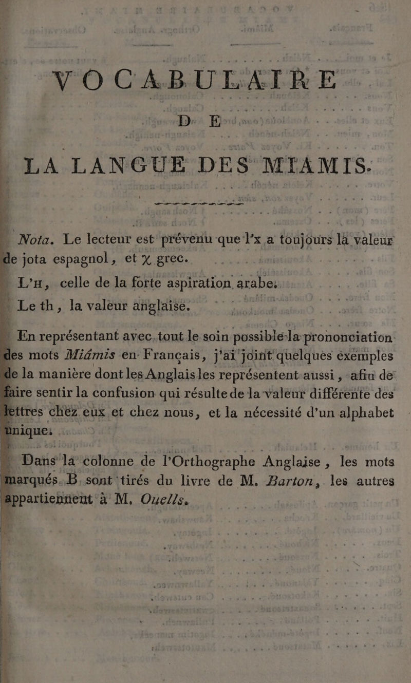 v O 4 U FE TRE DE | LA LANGUE DES MIAMIS. DS Se D D - Nota. Le lécteur est prévenu que Px,a toujours là valeur de jota espagnol, et % grec. L’H, celle de la forte aspiration arabe. * Leth, la valeur añplaise. | pe Ÿ En représentant avec,tout le soin possible:la prononciation des mots Miémis en Français, j'ai'joint quelques exemples de la manière dont les Anglaisles représentent aussi , afin de: faire sentir la confusion qui résulte de la valeur différente des lettres chez eux et chez nous, et la nécessité d’un alphabet | Bnique: Dans là colonne de hosp Anglaise ; les mots | marqués B;sont tirés du livre de M. Barton, les autres “appartienrient à M. OueZ/s.