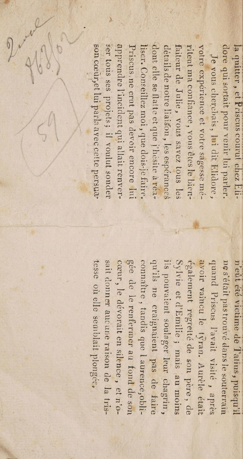 &amp; dore qui sortait pour venir lui parler. Je vous cherchais, lui dit Elidore, votre expérience et votre sagesse mé- ritent ma confiance, vous êtes le bien- faiteur de Julie, vous savez tous les “dont elle se flaite et que j'hésite a réa- Priscus,ne crut pas devoir encore lui apprendre l'incident qui allait renver- son cœur,et lui parla avec celte persua = ” LR n’eûl été victime de T'atius, puisqu'il ne s'était pastrouvé dans le souterrain a ge” quand Priscus lavait visité , après avoir vaincu le tÿran. Aurèle était également regreité de son père, de Sylvie et d’'Emilie ; mais au moins ils pouvatent soulager leur chagrin, qu'ils ne craignaient pas de faire connaître , tandis que 1 aurence,obli- gée de le renfermer au fond de sôn cœur , le dévorait en silence , et n’o- sait donner aucune raison de la tris- tesse où elle seniblait plongée,