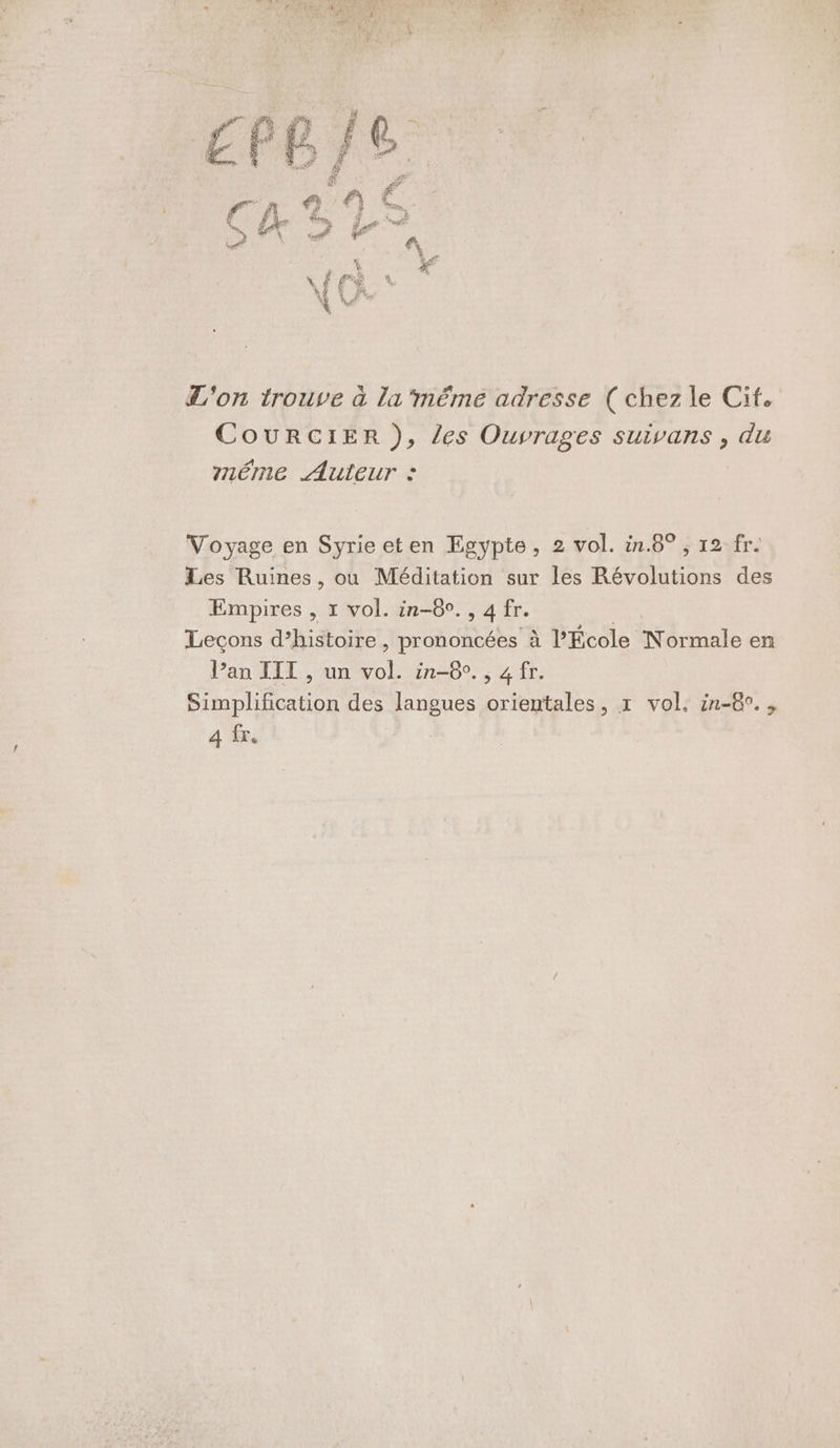 don 1rouve à la ‘méme adresse ( chez le Cit. CouURCIER ), les Ouvrages suivans , du méme Auteur : Voyage en Syrie eten Egypte, 2 vol. in.8° ; 12 fr. Les Ruines, ou Méditation sur les Révolutions des Empires , 1 vol. in-8°., 4 fr. | Leçons d’histoire , prononcées à l’École Normale en Pan TITI , un vol. in-8°., 4 fr. Simplification des langues orientales, 1 vol. in-8°., A fr