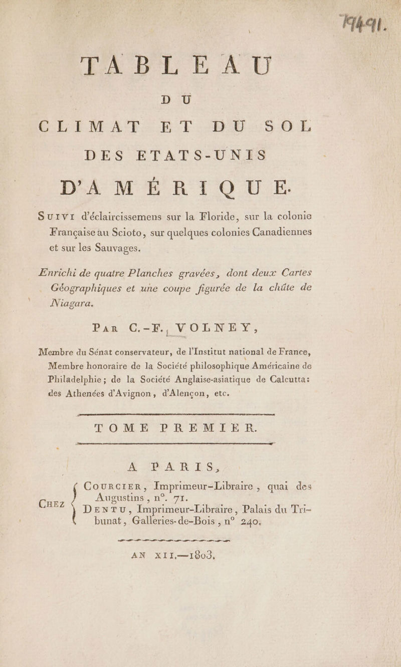 ABLE AU D U GERIMAT. ET BEU:5S0Ek DES ETATS-UNIS D'AMÉRIQUE. SUIVI d’éclaircissemens sur la Floride, sur la colonie Française au Scioto, sur quelques colonies Canadiennes et sur les Sauvages. ÆEnrichi de quatre Planches gravées, dont deux Cartes Géographiques et une coupe figurée de la chüâte de Niagara. Par C.-F, VOLNEY, Membre du Sénat conservateur, de l’Institut national de France, Membre honoraire de la Société philosophique Américaine de Philadelphie ; de la Société Anglaise-asiatique de Calcutta: des Athenées d'Avignon, d’Alencon, etc. TOME PREMIER. ÆE AR ES: CourciER, Imprimeur-labraire , quai des Aupgustins , n°. 71. DENTU, Imprimeur-Libraire, Palais du Tri- bunat, Galleries-de-Bois , n° 240, CHEZ EE AR A M Co A A a MT AN XII—1803,