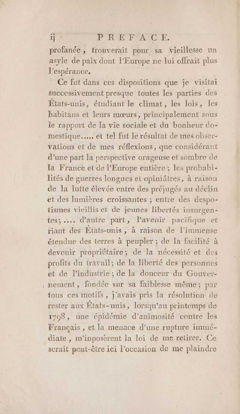 TJ * : PRE FAC TL. profanée , trouverait pour sa vieillesse un asyle de paix dont l'Europe ne lui offrait plus l'espérance. Ce fut dans ces dispositions que je visitai successivement presque toutes les parties des États-unis, étudiant le climat, les lois, les habitans et leurs mœurs, principalement sous le rapport de la vie sociale et du bonheur do- mestique.…. et tel fut le résultat de mes obser- Vations et de mes réflexions, que considérant d’une part la perspective orageuse et sombre de la France et de l’Europe entière ; les probabi- lités de guerres longues et opiniâtres, à raison de la lutte élevée entre des préjugés au déclin et des lumières croissantes ; entre des despo- tismes vieillis et de jeunes libertés insurgen- mess 52 d'autre part, l'avenir pacifique et riant des Etats-unis , à raison de l'immense étendue des terres à peupler ; de [a facilité à devenir propriétaire; de la nécessité et des profits du travail; de la liberté des personnes et de l’industrie ; de la douceur du Gouver- nement, fondée sur sa faiblesse même; par tous ces motifs , J'avais pris la résolution de rester aux États-unis - lorsqu’au printemps de 1798, une épidémie d’animosité contre les Français , et la menace d’une rupture immé- diate , m’inposèrent la loi de me retirer, Ce serait peut-être ici l’occasion de me plaindre