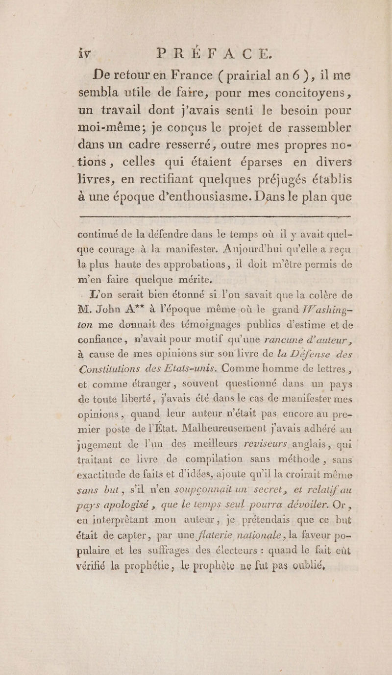 De retour en France ( prairial an 6}, il me sembla utile de faire, pour mes concitoyens, un travail dont j'avais senti le besoin pour moi-même; je conçus le projet de rassembler dans un cadre resserré, outre mes propres no- tions, celles qui étaient éparses en divers livres, en rectifant quelques préjugés établis à une époque d’enthousiasme. Dans le plan que continué de la défendre dans le temps où il y avait quel- que courage à la manifester. Aujourd'hui qu'elle a reçu la plus haute des approbations, il doit m'être permis de m'en faire quelque mérite. = L'on serait bien étonné si l’on savait que la colère de M. John A** à l’époque même où le grand Washing- ion me donnait des témoignages publics d'estime et de confiance, n’avait pour motif qu’une rancune d'auteur, à cause de mes opinions sur son livre de La Défense des Constitutions des Etats-unis. Comme homme de lettres , et comme étranger , souvent questionné dans un pays de toute liberté, j'avais été dans le cas de manifester mes opinions , quand leur auteur n’était pas encore au pre mier poste de l'État. Malheureusement j'avais adhéré au jugement de l’un des meilleurs reviseurs anglais, qu traitant ce livre de compilation sans méthode , sans exactitude de faits et d'idées, ajoute qu'il la croirait même sans but, s’il n’en soupconnait un secret, et relatif au pars apologisé , que le temps seul pourra dévoiler. Or , en interprêtant mon auteur, je prétendais que ce but était de capter, par une flaterie nationale, la faveur po- pulaire et les suffrages des électeurs : quand le fait eût vérifié la prophétie, le prophète ne fut pas oublié,