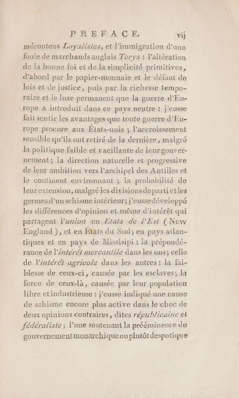 PREFACE., vij mécontens Loyalistes, et l'immigration d'une foule de marchands anglais Torys : l’altération de la bonne foi et de la simplicité primitives, d’abord par le papier-monnaie et le défaut de lois et de justice, puis par la richesse tempo- raire et le luxe permanent que la guerre d'Eu- rope à introduit dans ce pays neutre : j'eusse lait sentir les avantages que toute guerre d’Eu- rope procure aux États-unis : l'accroissement sensible qu’ils ont retiré de la dernière, malgré la politique faible et vacillante de leur oOuUVEr- nement; la direction naturelle et progressive de leur ambition vers l'archipel des Antilles et le continent environnant ; la probabilité de leur extension, malgré les divisions departietles germes d’un schisme intérieur; j'eussedéveloppé les différences d’opinion et même d'intérêt qui partagent l'union en Etats de l'Est (New England ), et en Etats du Sud; en pays atlan- tiques et en pays de Missisipi : la prépondé- rance de l’£ntérét mercantile dans les uns; celle de l’intérét agricole dans les autres : la fai- blesse de ceux-ci, causée par les esclaves; la force de ceux-là, causée par leur population libre etindustrieuse : j’eusse indiqué une cause de schisme encore plus active dans le choc de deux opinions contraires, dites républicaine et fédéraliste ; Yune soutenant la prééminence du souvernementmonarchiqueouplutôtdespotique