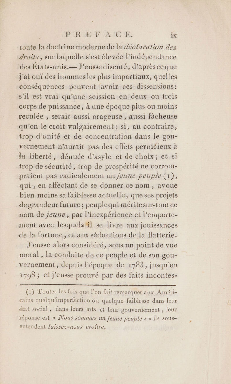 toute la doctrine moderne de la déclaration des droits , sur laquelle s’est élevée l'indépendance des États-unis.— J’eusse discuté, d'aprèsceque j'ai oui des hommes les plus impartiaux, quel'es conséquences peuvent avoir ces dissensions: s’il est vrai qu’une scission en deux ou trois corps de puissance, à une époque plus ou moins reculée , serait aussi orageuse , aussi fâcheuse qu'on le croit vulgairement; si, au contraire, trop d’unité et de concentration dans le gou- vernement n’aurait pas des effets perniéieux à la liberté, dénuée d’asyle et de choix; et si trop de sécurité, trop de prospérité ne corrom- praient pas radicalement un jeune peuple (1), qui , en affectant de se donner ce nom, avoue bien moins sa faiblesse actuelle, que ses projets de grandeur future; peuplequi méritesur-toutce nom de jeune, par l’inexpérience et l’emporte- ment avec lesquels il se livre aux jouissances de la fortune, et aux séductions de la flatterie. J'eusse alors considéré, sous un point de vue moral , la conduite de ce peuple et de son gou- vernement,-depuis l’époque de 1783, jusqu’en 1798 ; et J'eusse prouvé par des faits incontes- (1) Toutes les fois que l’on fait remarquer aux Améri- cains quelqu’imperfection ou quelque faibiesse dans leur état social, dans leurs arts et leur gouvernement , leur réponse est « /Vous sommes un jeune peuple : » ils sous- entendent laissez-nous croïtre,