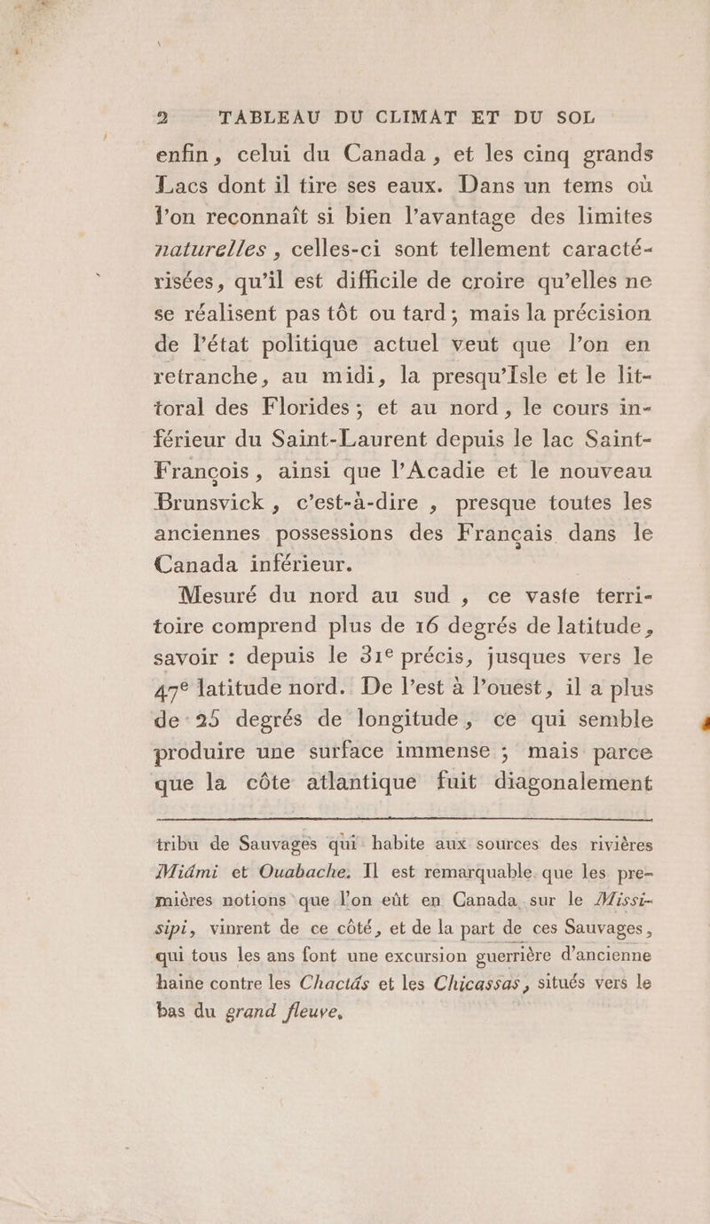 enfin, celui du Canada, et les cinq grands Lacs dont il tire ses eaux. Dans un tems où l’on reconnaît si bien l’avantage des limites naturelles , celles-ci sont tellement caracté- risées, qu’il est difficile de croire qu’elles ne se réalisent pas tôt ou tard; mais la précision de l’état politique actuel veut que l’on en retranche, au midi, la presqu'Isle et le lit- toral des Florides ; et au nord, le cours in- férieur du Saint-Laurent depuis le lac Saint- François, ainsi que l’Acadie et le nouveau Brunsvick , c’est-à-dire , presque toutes les anciennes possessions des Français dans le Canada inférieur. Mesuré du nord au sud , ce vaste terri- toire comprend plus de 16 degrés de latitude, savoir : depuis le 31€ précis, jusques vers le 47° latitude nord. De l’est à l’ouest, il a plus de 25 degrés de longitude, ce qui semble produire une surface immense ; mais parce que la côte atlantique fuit diagonalement tribu de Sauvages qui habite aux sources des rivières Midmi et Ouabache, Il est remarquable. que les pre- mières notions que l’on eût en Canada sur le Missi- sipi, vinrent de ce côté, et de la part de ces Sauvages, qui tous les ans font une excursion guerrière d’ancienne haine contre les Chactäs et les Chicassas, situés vers le bas du grand fleuve,