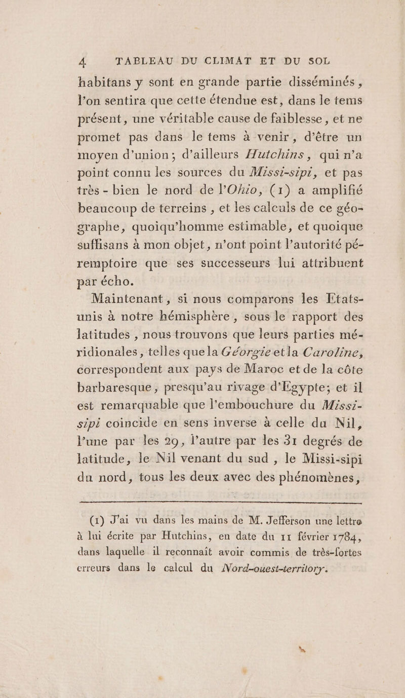 habitans y sont en grande partie disséminés , l’on sentira que cette étendue est, dans le tems présent, une véritable cause de faiblesse, et ne promet pas dans le tems à venir, d’être un moyen d'union; d’ailleurs Auifchins, qui n’a point connu les sources du Missi-sipi, et pas très - bien le nord de l’'Okio, (1) a amplifié beaucoup de terreins , et les calculs de ce géo- graphe, quoiqu’homme estimable, et quoique suffisans à mon objet, n’ont point l'autorité pé- remptoire que ses successeurs lui attribuent par écho. Maintenant, si nous comparons les Etats- unis à notre hémisphère , sous le rapport des latitudes , nous trouvons que leurs parties mé- ridionales, telles quela Géorgieetla Caroline, correspondent aux pays de Maroc et de la côte barbaresque , presqu’au rivage d'Egypte; et il est remarquable que l'embouchure du Missi- sipi coincide en sens inverse à celle du Nil, l’une par les 29, l’autre par les 31 degrés de latitude, le Nil venant du sud , le Missi-sipi du nord, tous les deux avec des phénomènes, (1) J'ai vu dans les mains de M. Jefferson une lettre à lui écrite par Hutchins, en date du 11 février 1784, dans laquelle il reconnait avoir commis de très-fortes erreurs dans le calcul du AVord-ouest-terrilory.