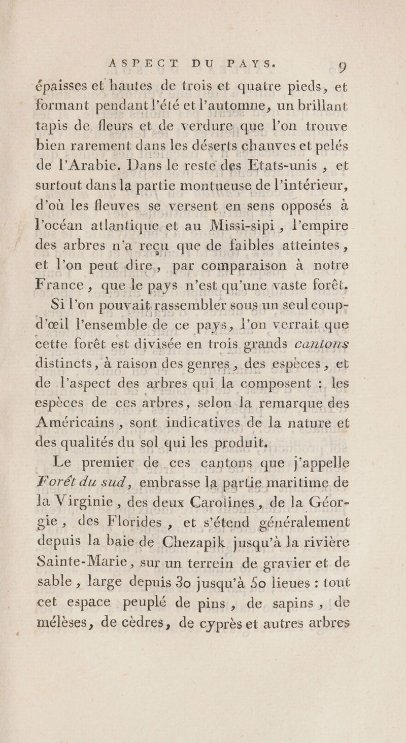 épaisses et hautes de trois et quatre pieds, et formant pendant l'été et l’automne, un brillant tapis de fleurs et de verdure que l’on trouve bien rarement dans les déserts chauves et pelés de l'Arabie. Dans le resté des Etats-unis , et surtout dans la partie montueuse de l’intérieur, d’où les fleuves se versent en sens opposés à l'océan atlantique et au Missi-sipi, l'empire des arbres n’a recu que de faibles atteintes, et l’on peut dire e. par comparaison à notre France, que le pays n’est qu’une vaste forêt, Si l’on pouvait. rassembler sous un seul coup- d'œil l’ensemble de ce pays, l’on verrait que cette forêt est divisée en trois grands canions distincts, à raison des genres , des espèces, et de l'aspect des arbres qui la composent :. les espèces de ces arbres, selon la remarque des Américains , sont indicatives de la nature et des qualités du sol qui les produit. Le premier de ces cantons que j'appelle F'orét du sud, embrasse la partie maritime de la Virginie, des deux Carolines , de la Géor- oie, des Florides , et s'étend généralement depuis la baie de Chezapik jusqu’à la rivière Sainte-Marie, sur un terrein de gravier et de sable , large depuis 30 jusqu’à 50 lieues : tout cet espace peuplé de pins, de sapins, de mélèses, de cèdres, de cyprès et autres arbres