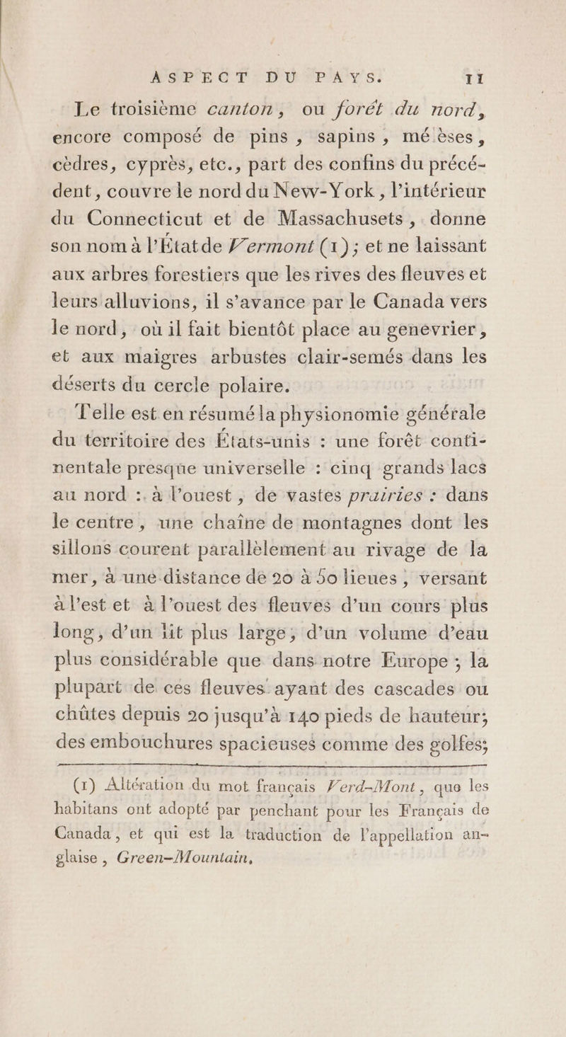 ASPTE CT D'U “PAYS. TI Le troisième canton, ou forét du nord, encore composé de pins, sapins, mé èses, cèdres, cyprès, etc., part des confins du précé- dent , couvre le nord du New-York, l’intérieur du Connecticut et de Massachusets ,. donne son nom à l’Étatde fermont (1); et ne laissant aux arbres forestiers que les rives des fleuves et leurs alluvions, il s’avance par le Canada vers le nord, où il fait bientôt place au genevrier, et aux maigres arbustes clair-semés dans les déserts du cercle polaire. Telle est en résumé la physionomie générale du territoire des États-unis : une forêt conti- nentale presque universelle : cinq grands lacs au nord :. à l’ouest , de vastes prairies : dans le centre, une chaîne de montagnes dont les sillons courent parallèlement au rivage de la mer, à une. distance dé 20 à So lieues, versant à l’est et à l’ouest des fleuves d’un cours plus long, d’un ïit plus large, d’un volume d’eau plus considérable que dans notre Europe ; la plupart de ces fleuves: ans des cascades où chûtes depuis 20 jusqu’à 140 pieds de hauteur; des embouchures spacieuses comme des golfes; (x) Altération du mot français Ferd-Mont , que les häbitans ont adopté par penchant pour les Français de Canada, et qui est la traduction de l'appellation an- glaise , Green-Mountain,