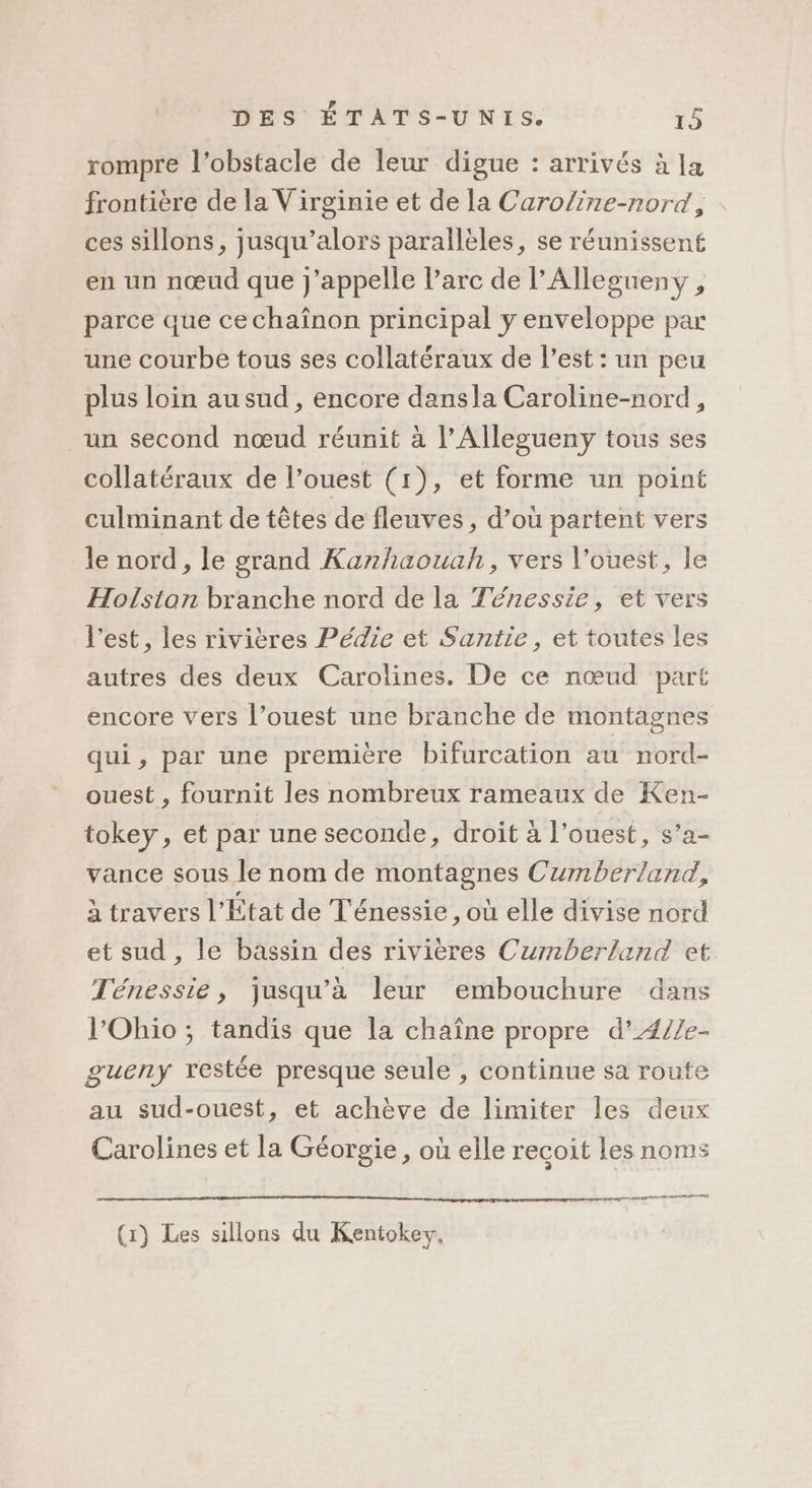 rompre l'obstacle de leur digue : arrivés à la frontière de la Virginie et de la Caroline-nord , ces sillons, jusqu'alors parallèles, se réunissent en un nœud que j'appelle l'arc de l’Allegueny , parce que ce chaïnon principal y enveloppe par une courbe tous ses collatéraux de est : un peu plus loin au sud , encore dansla Caroline-nord, un second nœud réunit à l’Allegueny tous ses collatéraux de l’ouest (1), et forme un point culminant de têtes de fleuves, d’où partent vers le nord, le grand Kanhaouah, vers l’ouest, le Holsian branche nord de la Ténessie, et vers l’est, les rivières Pédie et Santie , et toutes les autres des deux Carolines. De ce nœud part encore vers l’ouest une branche de montagnes qui, par une première bifurcation au nord- ouest , fournit les nombreux rameaux de Ken- tokey, et par une seconde, droit à l’ouest, s’a- vance sous le nom de montagnes Cumberland, à travers l'État de Ténessie , où elle divise nord et sud , le bassin des rivières Cumberland et Ténessie, jusqu’à leur embouchure dans l'Ohio ; tandis que la chaîne propre d’4//e- gueny restée presque seule , continue sa route au sud-ouest, et achève de limiter les deux Carolines et la Géorgie, où elle recoit les noms (x) Les sillons du Kentokey,