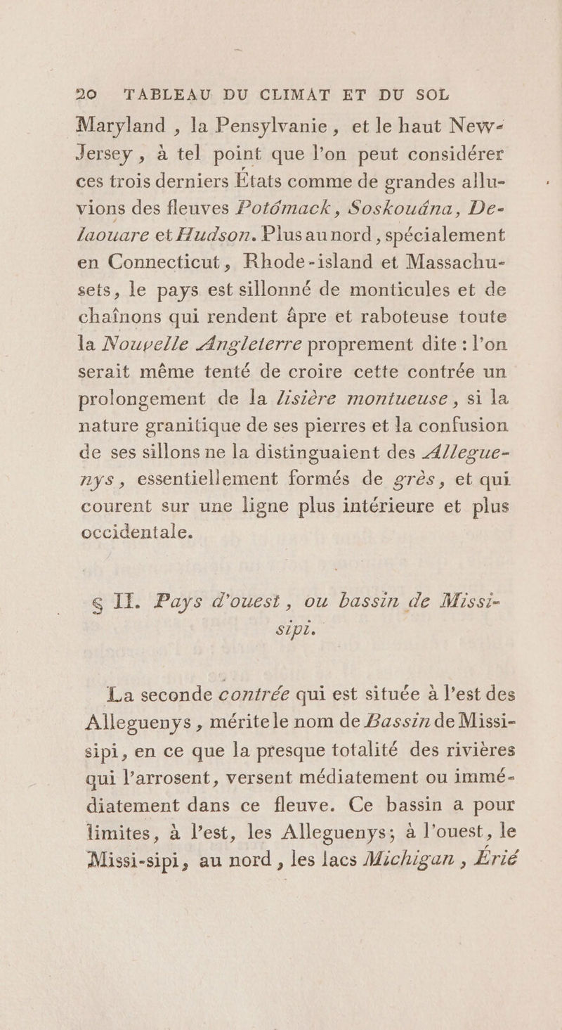 Maryland , la Pensylvanie, et le haut New- Jersey , à tel point que l’on peut considérer ces trois derniers États comme de grandes allu- vions des fleuves Potémack, Soskouäna, De- laouare et Hudson. Plusau nord, spécialement en Connecticut, Rhode-island et Massachu- sets, le pays est sillonné de monticules et de chaînons qui rendent âpre et raboteuse toute la Nouvelle Angleterre proprement dite : l’on serait même tenté de croire cette contrée un prolongement de la Z/isière montueuse, si la nature granitique de ses pierres et la confusion de ses sillons ne la distinguaient des 4//egue- nys, essentiellement formés de grès, et qui courent sur une ligne plus intérieure et plus occidentale. &amp; IE. Pays d'ouest, ou bassin de Missi- Sipr. La seconde contrée qui est située à l’est des Alleguenys , mérite le nom de Bassin de Missi- sipi, en ce que la presque totalité des rivières qui l’arrosent, versent médiatement ou immé- diatement dans ce fleuve. Ce bassin a pour limites, à l’est, les Alleguenys; à l’ouest, le Missi-sipi, au nord, des lacs Michigan , Érié