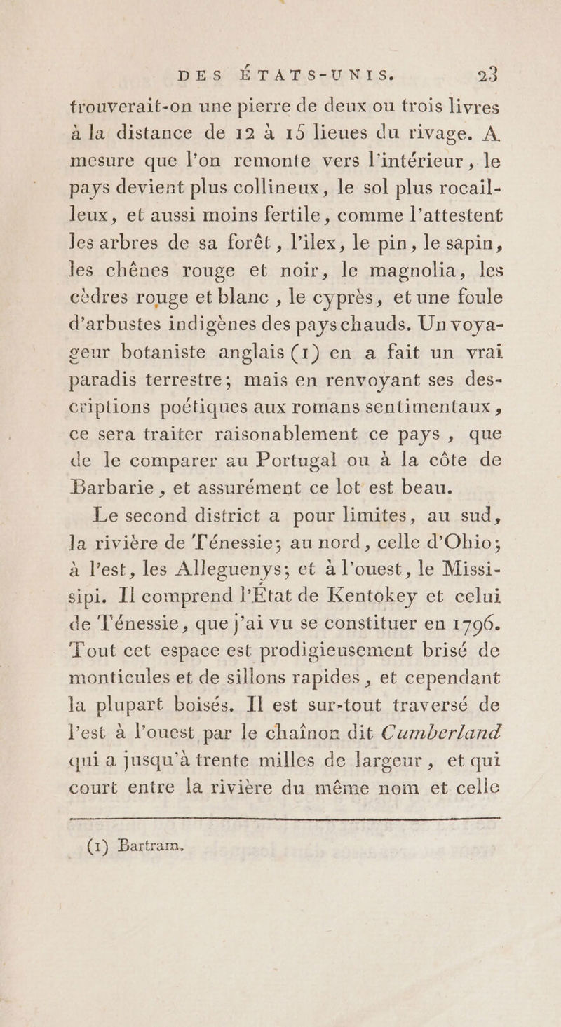 trouverait-on une pierre de deux ou trois livres à la distance de 12 à 19 lieues du rivage. A mesure que l’on remonte vers l’intérieur, le pays devient plus collineux, le sol plus rocail- leux, et aussi moins fertile, comme l’attestent les arbres de sa forêt, l’ilex, le pin, le sapin, les chênes rouge et noir, le magnolia, les cèdres rouge et blanc , le cyprès, et une foule d’arbustes indigènes des payschauds. Un voya- geur botaniste anglais (1) en a fait un vrai paradis terrestre; mais en renvoyant ses des- criptions poétiques aux romans sentimentaux , ce sera traiter raisonablement ce pays , que de le comparer au Portugal ou à la côte de Barbarie , et assurément ce lot est beau. Le second district a pour limites, au sud, la rivière de Ténessie; au nord, celle d’Ohio; à l’est, les Alleguenys; et à l’ouest, le Missi- sipi. Il comprend l’État de Kentokey et celui de Ténessie, que j'ai vu se constituer en 1796. Tout cet espace est prodigieusement brisé de monticules et de sillons rapides , et cependant la plupart boisés. IL est sur-tout traversé de l’est à l’ouest par le chaînor dit Cumberland qui a Jusqu'à trente milles de largeur, et qui court entre la rivière du même nom et celle (1) Bartrarn,